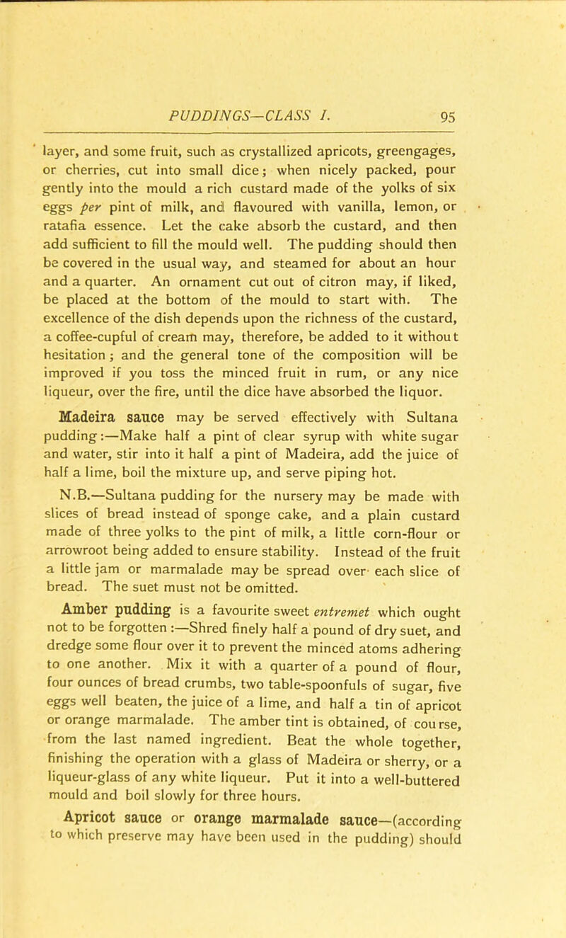 layer, and some fruit, such as crystallized apricots, greengages, or cherries, cut into small dice; when nicely packed, pour gently into the mould a rich custard made of the yolks of six eggs per pint of milk, and flavoured with vanilla, lemon, or ratafia essence. Let the cake absorb the custard, and then add sufficient to fill the mould well. The pudding should then be covered in the usual way, and steamed for about an hour and a quarter. An ornament cut out of citron may, if liked, be placed at the bottom of the mould to start with. The excellence of the dish depends upon the richness of the custard, a coffee-cupful of cream may, therefore, be added to it withou t hesitation; and the general tone of the composition will be improved if you toss the minced fruit in rum, or any nice liqueur, over the fire, until the dice have absorbed the liquor, Madeira sauce may be served effectively with Sultana pudding:—Make half a pint of clear syrup with white sugar and water, stir into it half a pint of Madeira, add the juice of half a lime, boil the mixture up, and serve piping hot, N.B.—Sultana pudding for the nursery may be made with slices of bread instead of sponge cake, and a plain custard made of three yolks to the pint of milk, a little corn-flour or arrowroot being added to ensure stability. Instead of the fruit a little jam or marmalade may be spread over' each slice of bread. The suet must not be omitted. Amber pudding is a favourite sweet entremet which ought not to be forgotten :—Shred finely half a pound of dry suet, and dredge some flour over it to prevent the minced atoms adhering to one another. Mix it with a quarter of a pound of flour, four ounces of bread crumbs, two table-spoonfuls of sugar, five eggs well beaten, the juice of a lime, and half a tin of apricot or orange marmalade. The amber tint is obtained, of course, from the last named ingredient. Beat the whole together, finishing the operation with a glass of Madeira or sherry, or a liqueur-glass of any white liqueur. Put it into a well-buttered mould and boil slowly for three hours. Apricot sauce or orange marmalade sauce—(according to which preserve may have been used in the pudding) should