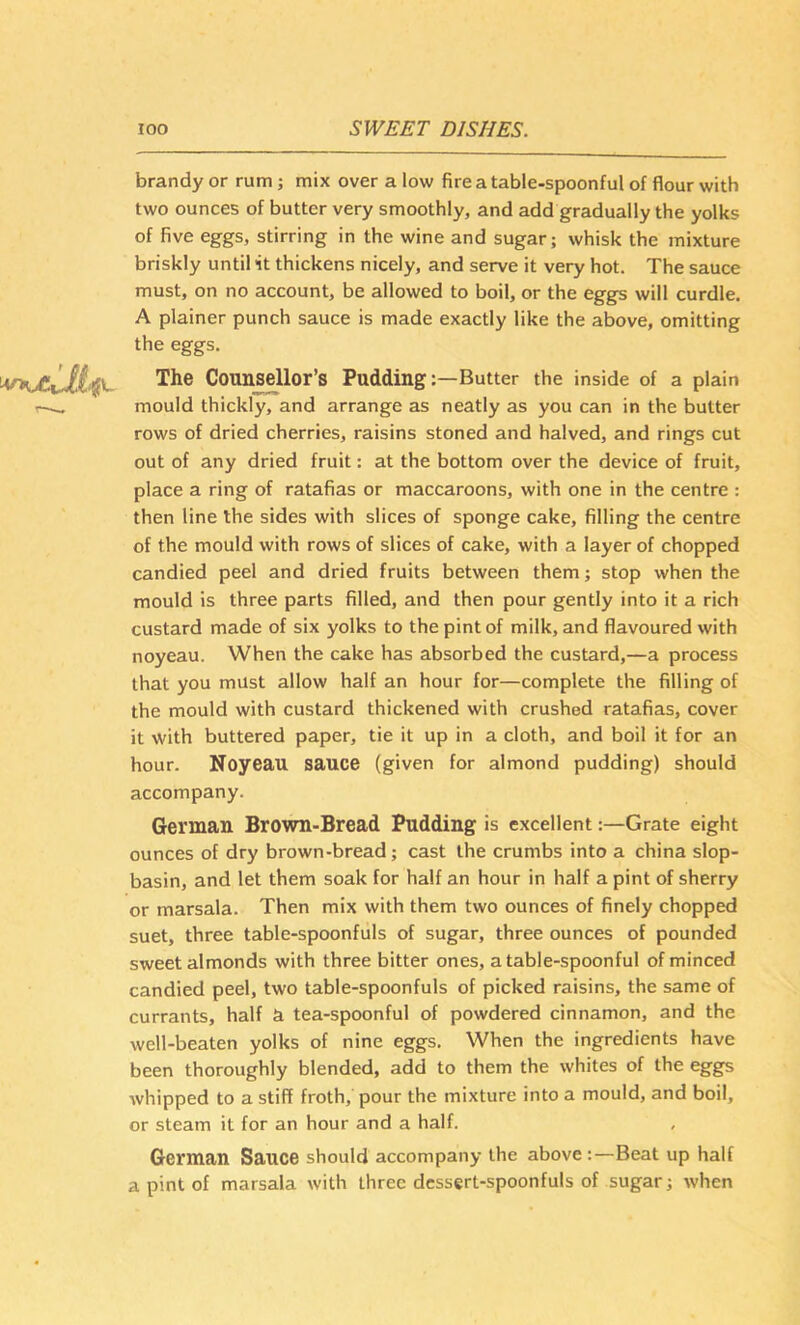 brandy or rum; mix over a low fire a table-spoonful of flour with two ounces of butter very smoothly, and add gradually the yolks of five eggs, stirring in the wine and sugar; whisk the mixture briskly until it thickens nicely, and serve it very hot. The sauce must, on no account, be allowed to boil, or the eggs will curdle. A plainer punch sauce is made exactly like the above, omitting the eggs. The Counsellor’s PuddingButter the inside of a plain mould thickly, and arrange as neatly as you can in the butter rows of dried cherries, raisins stoned and halved, and rings cut out of any dried fruit: at the bottom over the device of fruit, place a ring of ratafias or maccaroons, with one in the centre : then line the sides with slices of sponge cake, filling the centre of the mould with rows of slices of cake, with a layer of chopped candied peel and dried fruits between them; stop when the mould is three parts filled, and then pour gently into it a rich custard made of six yolks to the pint of milk, and flavoured with noyeau. When the cake has absorbed the custard,—a process that you must allow half an hour for—complete the filling of the mould with custard thickened with crushed ratafias, cover it with buttered paper, tie it up in a cloth, and boil it for an hour. Noyeau sauce (given for almond pudding) should accompany. German Brown-Bread Pudding is excellent:—Grate eight ounces of dry brown-bread; cast the crumbs into a china slop- basin, and let them soak for half an hour in half a pint of sherry or marsala. Then mix with them two ounces of finely chopped suet, three table-spoonfuls of sugar, three ounces of pounded sweet almonds with three bitter ones, a table-spoonful of minced candied peel, two table-spoonfuls of picked raisins, the same of currants, half a tea-spoonful of powdered cinnamon, and the well-beaten yolks of nine eggs. When the ingredients have been thoroughly blended, add to them the whites of the eggs whipped to a stiff froth, pour the mixture into a mould, and boil, or steam it for an hour and a half. German Sauce should accompany the above :—Beat up half a pint of marsala with three dessert-spoonfuls of sugar; when