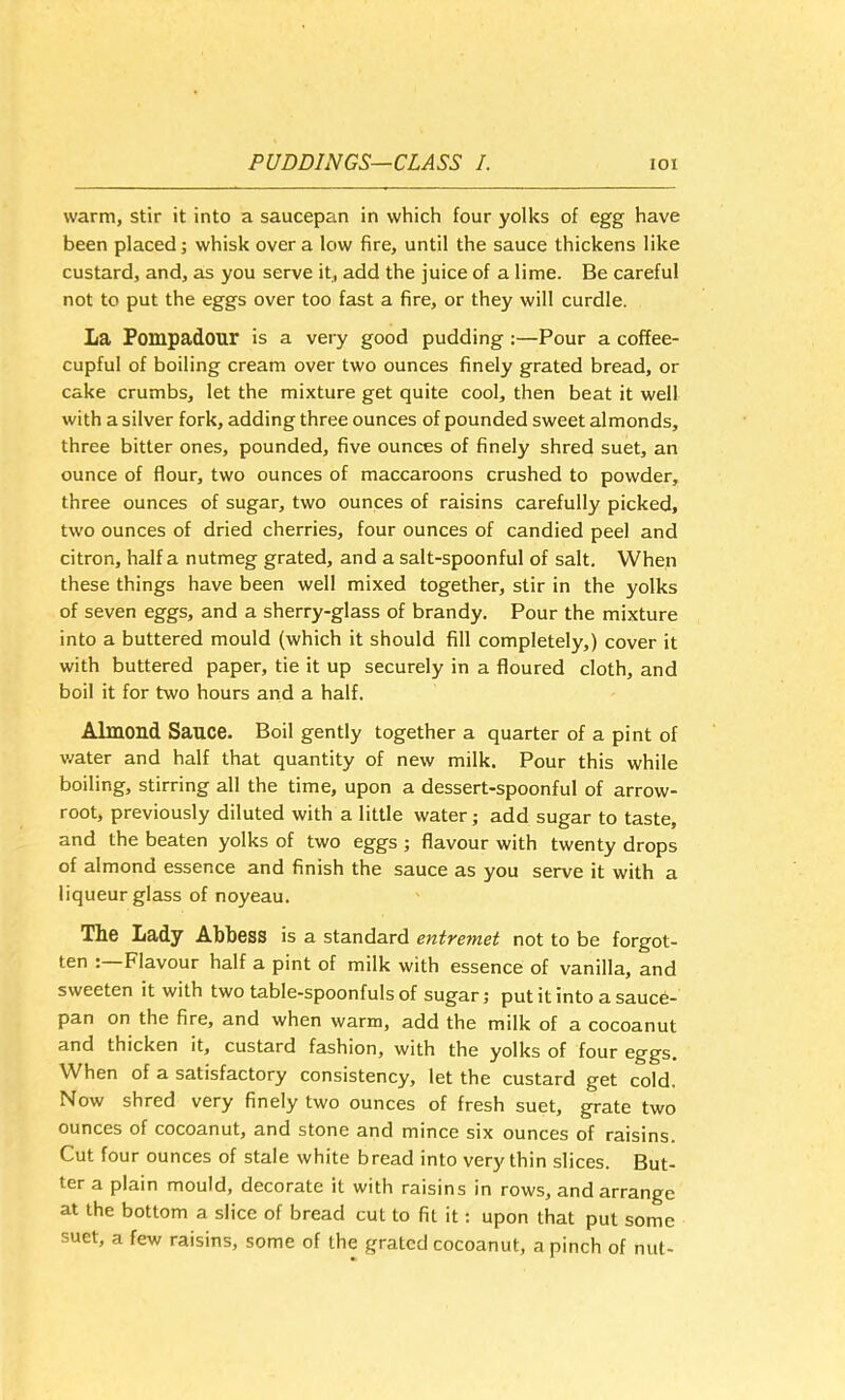 warm, stir it into a saucepan in which four yolks of egg have been placed; whisk over a low fire, until the sauce thickens like custard, and, as you serve it, add the juice of a lime. Be careful not to put the eggs over too fast a fire, or they will curdle. La Pompadour is a very good pudding :—Pour a coffee- cupful of boiling cream over two ounces finely grated bread, or cake crumbs, let the mixture get quite cool, then beat it well with a silver fork, adding three ounces of pounded sweet almonds, three bitter ones, pounded, five ounces of finely shred suet, an ounce of flour, two ounces of maccaroons crushed to powder, three ounces of sugar, two ounces of raisins carefully picked, two ounces of dried cherries, four ounces of candied peel and citron, half a nutmeg grated, and a salt-spoonful of salt. When these things have been well mixed together, stir in the yolks of seven eggs, and a sherry-glass of brandy. Pour the mixture into a buttered mould (which it should fill completely,) cover it with buttered paper, tie it up securely in a floured cloth, and boil it for two hours and a half. Almond Sauce. Boil gently together a quarter of a pint of water and half that quantity of new milk. Pour this while boiling, stirring all the time, upon a dessert-spoonful of arrow- root, previously diluted with a little water; add sugar to taste, and the beaten yolks of two eggs ; flavour with twenty drops of almond essence and finish the sauce as you serve it with a liqueur glass of noyeau. The Lady Abbess is a standard entremet not to be forgot- tcn : Flavour half a pint of milk with essence of vanilla, and sweeten it with two table-spoonfuls of sugar; put it into a sauce- pan on the fire, and when warm, add the milk of a cocoanut and thicken it, custard fashion, with the yolks of four eggs. When of a satisfactory consistency, let the custard get cold. Now shred very finely two ounces of fresh suet, grate two ounces of cocoanut, and stone and mince six ounces of raisins. Cut four ounces of stale white bread into very thin slices. But- ter a plain mould, decorate it with raisins in rows, and arrange at the bottom a slice of bread cut to fit it: upon that put some suet, a few raisins, some of the grated cocoanut, a pinch of nut-