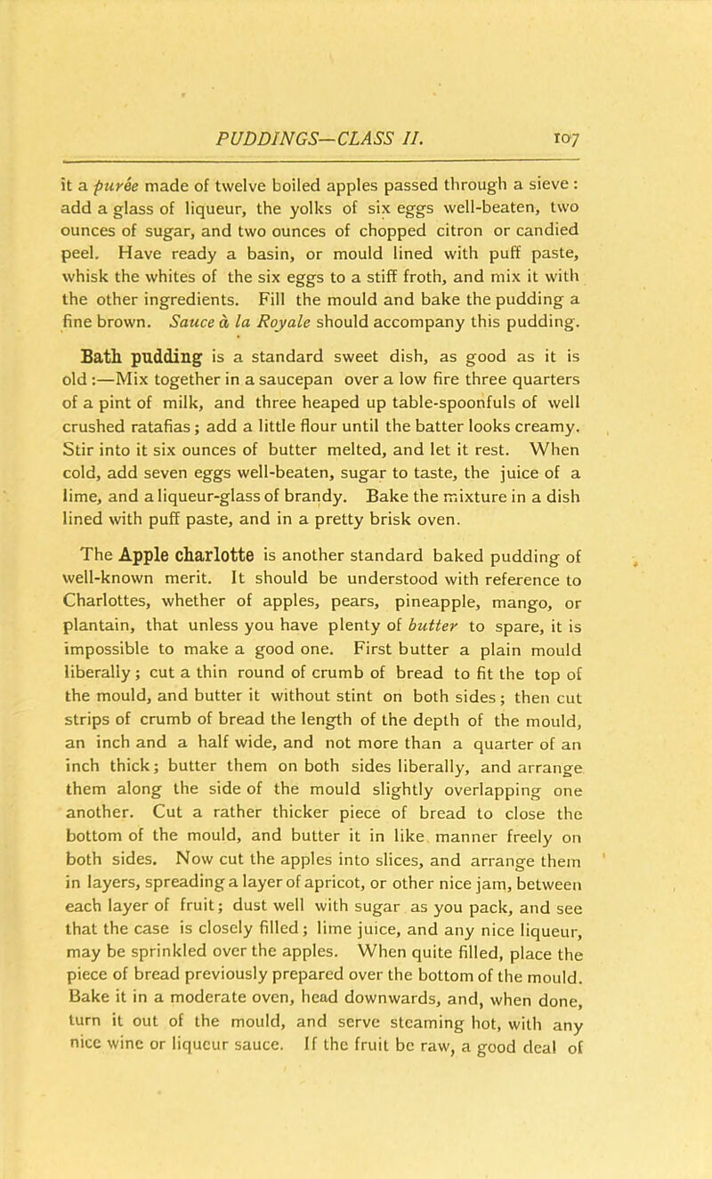 it a puree made of twelve boiled apples passed through a sieve : add a glass of liqueur, the yolks of six eggs well-beaten, two ounces of sugar, and two ounces of chopped citron or candied peel. Have ready a basin, or mould lined with puff paste, whisk the whites of the six eggs to a stiff froth, and mix it with the other ingredients. Fill the mould and bake the pudding a fine brown. Sauce a la Royale should accompany this pudding. Bath pudding is a standard sweet dish, as good as it is old :—Mix together in a saucepan over a low fire three quarters of a pint of milk, and three heaped up table-spoonfuls of well crushed ratafias; add a little flour until the batter looks creamy. Stir into it six ounces of butter melted, and let it rest. When cold, add seven eggs well-beaten, sugar to taste, the juice of a lime, and a liqueur-glass of brandy. Bake the mixture in a dish lined with puff paste, and in a pretty brisk oven. The Apple charlotte is another standard baked pudding of well-known merit. It should be understood with reference to Charlottes, whether of apples, pears, pineapple, mango, or plantain, that unless you have plenty of butter to spare, it is impossible to make a good one. First butter a plain mould liberally ; cut a thin round of crumb of bread to fit the top of the mould, and butter it without stint on both sides; then cut strips of crumb of bread the length of the depth of the mould, an inch and a half wide, and not more than a quarter of an inch thick; butter them on both sides liberally, and arrange them along the side of the mould slightly overlapping one another. Cut a rather thicker piece of bread to close the bottom of the mould, and butter it in like manner freely on both sides. Now cut the apples into slices, and arrange them in layers, spreading a layer of apricot, or other nice jam, between each layer of fruit; dust well with sugar as you pack, and see that the case is closely filled; lime juice, and any nice liqueur, may be sprinkled over the apples. When quite filled, place the piece of bread previously prepared over the bottom of the mould. Bake it in a moderate oven, head downwards, and, when done turn it out of the mould, and serve steaming hot, with any nice wine or liqueur sauce. If the fruit be raw, a good deal of