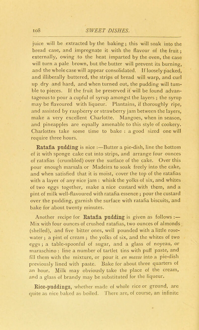 juice will be extracted by the baking; this will soak into the bread case, and impregnate it with the flavour of the fruit; externally, owing to the heat imparted by the oven, the case will turn a pale brown, but the butter will prevent its burning, and the whole case will appear consolidated. If loosely packed, and illiberally buttered, the strips of bread will warp, and curl up dry and hard, and when turned out, the pudding will tum- ble to pieces. If the fruit be preserved it will be found advan- tageous to pour a cupful of syrup amongst the layers ; the syrup may be flavoured with liqueur. Plantains, if thoroughly ripe, and assisted by raspberry or strawberry jam between the layers, make a very excellent Charlotte. Mangoes, when in season, and pineapples are equally amenable to this style of cookery. Charlottes take some time to bake : a good sized one will require three hours. Ratafia pudding is nice :—Butter a pie-dish, line the bottom of it with sponge cake cut into strips, and arrange four ounces of ratafias (crumbled) over the surface of the cake. Over this pour enough marsala or Madeira to soak freely into the cake, and when satisfied that it is moist, cover the top of the ratafias with a layer of any nice jam : whisk the yolks of six, and whites of two eggs together, make a nice custard with them, and a pint of milk well-flavoured with ratafia essence; pour the custard over the pudding, garnish the surface with ratafia biscuits, and bake for about twenty minutes. Another recipe for Ratafia pudding is given as follows :— Mix with four ounces of crushed ratafias, two ounces of almonds (shelled), and five bitter ones, well pounded with a little rose- water ; a pint of cream ; the yolks of six, and the whites of two eggs; a table-spoonful of sugar, and a glass of noyeau, or maraschino : line a number of tartlet tins with puff paste, and fill them with the mixture, or pour it en masse into a pie-dish previously lined with paste. Bake for about three quarters of an hour. Milk may obviously take the place of the cream, and a glass of brandy may be substituted for the liqueur. Rice-puddings, whether made of whole rice or ground, are quite as nice baked as boiled. There are, of course, an infinite