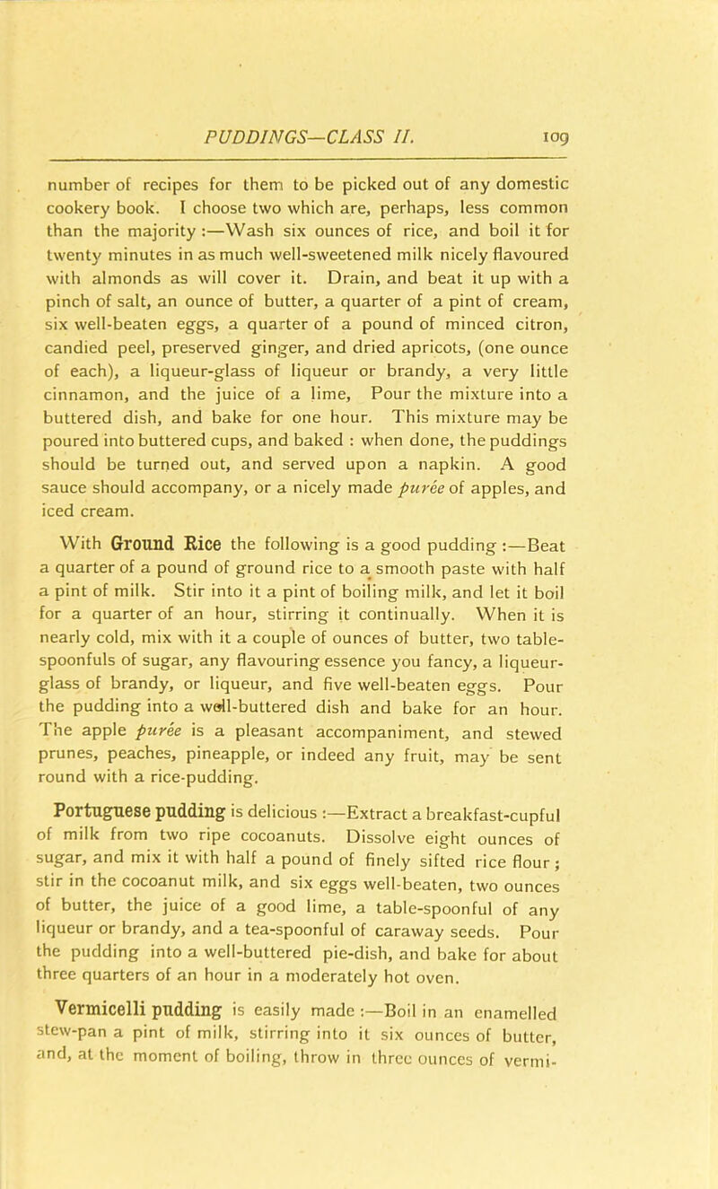 number of recipes for them to be picked out of any domestic cookery book. 1 choose two which are, perhaps, less common than the majority:—Wash six ounces of rice, and boil it for twenty minutes in as much well-sweetened milk nicely flavoured with almonds as will cover it. Drain, and beat it up with a pinch of salt, an ounce of butter, a quarter of a pint of cream, six well-beaten eggs, a quarter of a pound of minced citron, candied peel, preserved ginger, and dried apricots, (one ounce of each), a liqueur-glass of liqueur or brandy, a very little cinnamon, and the juice of a Hme, Pour the mixture into a buttered dish, and bake for one hour. This mixture may be poured into buttered cups, and baked ; when done, the puddings should be turned out, and served upon a napkin. A good sauce should accompany, or a nicely made puree oi apples, and iced cream. With Ground Rice the following is a good pudding :—Beat a quarter of a pound of ground rice to a smooth paste with half a pint of milk. Stir into it a pint of boiling milk, and let it boil for a quarter of an hour, stirring it continually. When it is nearly cold, mix with it a couple of ounces of butter, two table- spoonfuls of sugar, any flavouring essence you fancy, a liqueur- glass of brandy, or liqueur, and five well-beaten eggs. Pour the pudding into a wall-buttered dish and bake for an hour. The apple puree is a pleasant accompaniment, and stewed prunes, peaches, pineapple, or indeed any fruit, may be sent round with a rice-pudding. Portuguese pudding is delicious Extract a breakfast-cupful of milk from two ripe cocoanuts. Dissolve eight ounces of sugar, and mix it with half a pound of finely sifted rice flour; stir in the cocoanut milk, and six eggs well-beaten, two ounces of butter, the juice of a good lime, a table-spoonful of any liqueur or brandy, and a tea-spoonful of caraway seeds. Pour the pudding into a well-buttered pie-dish, and bake for about three quarters of an hour in a moderately hot oven. Vermicelli pudding is easily made Boil in an enamelled stew-pan a pint of milk, stirring into it six ounces of butter, and, at the moment of boiling, throw in three ounces of vermi-