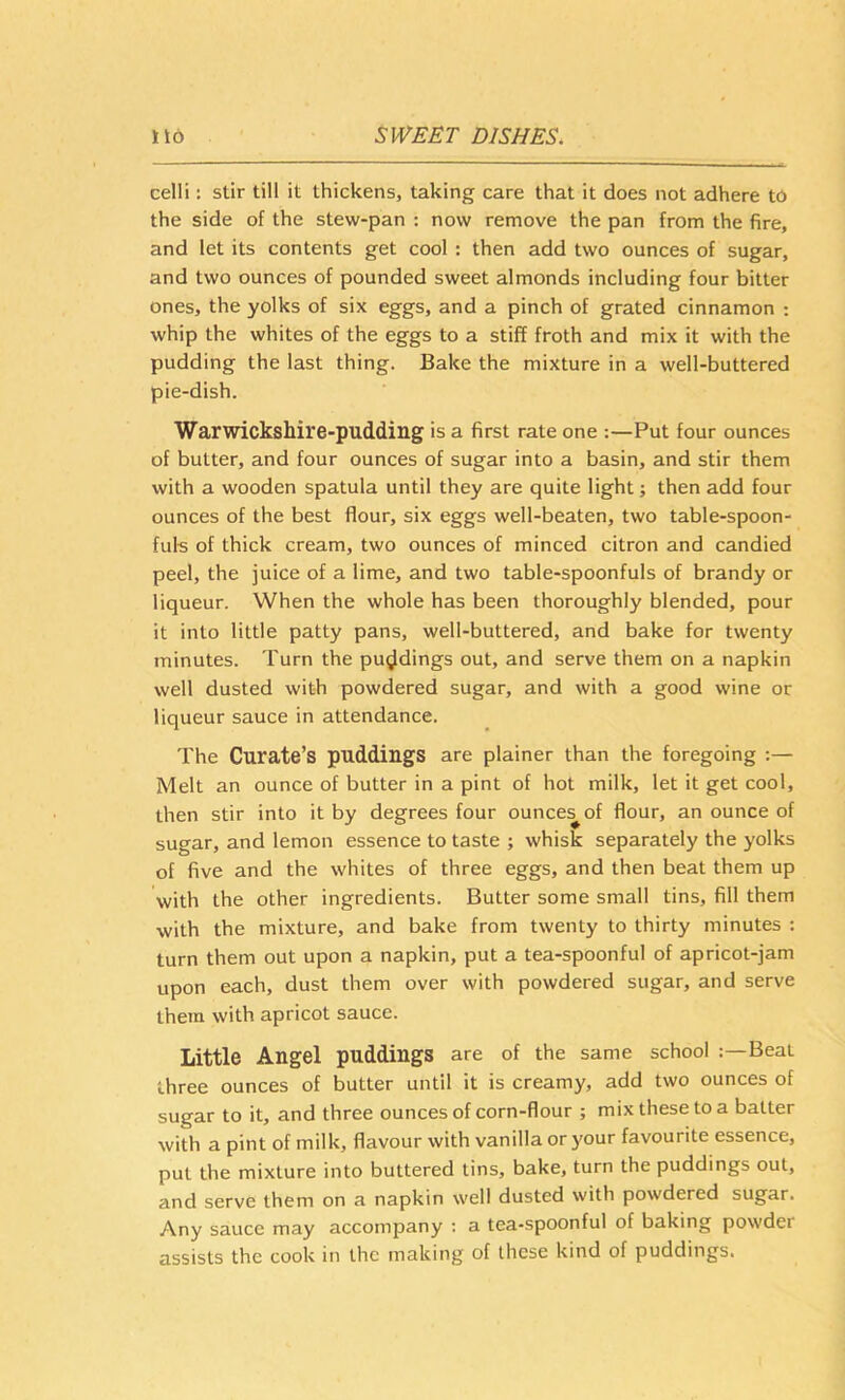 cell!: stir till it thickens, taking care that it does not adhere to the side of the stew-pan : now remove the pan from the fire, and let its contents get cool : then add two ounces of sugar, and two ounces of pounded sweet almonds including four bitter ones, the yolks of six eggs, and a pinch of grated cinnamon : whip the whites of the eggs to a stiff froth and mix it with the pudding the last thing. Bake the mixture in a well-buttered pie-dish. Warwickshire-pudding is a first rate one :—Put four ounces of butter, and four ounces of sugar into a basin, and stir them with a wooden spatula until they are quite light j then add four ounces of the best flour, six eggs well-beaten, two table-spoon- fuls of thick cream, two ounces of minced citron and candied peel, the juice of a lime, and two table-spoonfuls of brandy or liqueur. When the whole has been thoroughly blended, pour it into little patty pans, well-buttered, and bake for twenty minutes. Turn the puddings out, and serve them on a napkin well dusted with powdered sugar, and with a good wine or liqueur sauce in attendance. The Curate’s puddings are plainer than the foregoing :— Melt an ounce of butter in a pint of hot milk, let it get cool, then stir into it by degrees four ounce^of flour, an ounce of sugar, and lemon essence to taste ; whisk separately the yolks of five and the whites of three eggs, and then beat them up with the other ingredients. Butter some small tins, fill them with the mixture, and bake from twenty to thirty minutes ; turn them out upon a napkin, put a tea-spoonful of apricot-jam upon each, dust them over with powdered sugar, and serve them with apricot sauce. Little Angel puddings are of the same school Beat three ounces of butter until it is creamy, add two ounces of sugar to it, and three ounces of corn-flour ; mix these to a batter with a pint of milk, flavour with vanilla or your favourite essence, put the mixture into buttered tins, bake, turn the puddings out, and serve them on a napkin well dusted with powdered sugar. Any sauce may accompany ; a tea-spoonful of baking powder assists the cook in the making of these kind of puddings.