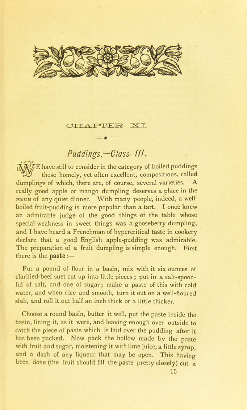 4 Puddings,—Class III, have still to consider in the category of boiled puddings those homely, yet often excellent, compositions, called dumplings of which, there are, of course, several varieties, A really good apple or mango dumpling deserves a place in the menu of any quiet dinner. With many people, indeed, a well- boiled fruit-pudding is more popular than a tart. I once knew an admirable judge of the good things of the table whose special weakness in sweet things was a gooseberry dumpling, and I have heard a Frenchman of hypercritical taste in cookery declare that a good English apple-pudding was admirable. The preparation of a fruit dumpling is simple enough. First there is the paste:— Put a pound of flour in a basin, mix with it six ounces of clarified-beef suet cut up into little pieces ; put in a salt-spoon- ful of salt, and one of sugar; make a paste of this with cold water, and when nice and smooth, turn it out on a well-floured slab, and roll it out half an inch thick or a little thicker. Choose a round basin, butter it well, put the paste inside the basin, lining it, as it were, and leaving enough over outside to catch the piece of paste which is laid over the pudding after it has been packed. Now pack the hollow made by the paste with fruit and sugar, moistening it with lime juice, a little syrup, and a dash of any liqueur that may be open. This having been done (the fruit should fill the paste pretty closely) cut a