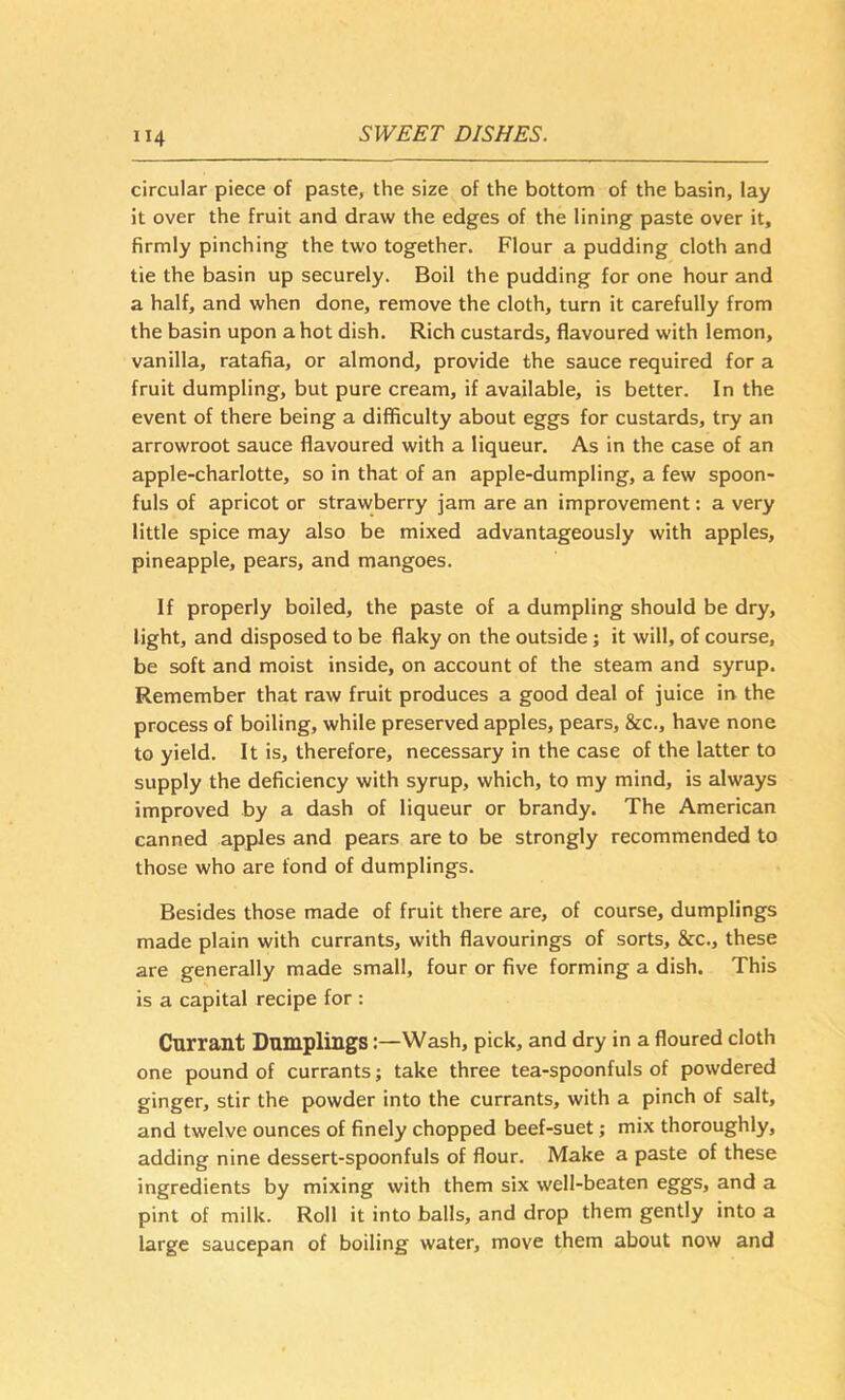 circular piece of paste, the size of the bottom of the basin, lay it over the fruit and draw the edges of the lining paste over it, firmly pinching the two together. Flour a pudding cloth and tie the basin up securely. Boil the pudding for one hour and a half, and when done, remove the cloth, turn it carefully from the basin upon a hot dish. Rich custards, flavoured with lemon, vanilla, ratafia, or almond, provide the sauce required for a fruit dumpling, but pure cream, if available, is better. In the event of there being a difficulty about eggs for custards, try an arrowroot sauce flavoured with a liqueur. As in the case of an apple-charlotte, so in that of an apple-dumpling, a few spoon- fuls of apricot or strawberry jam are an improvement: a very little spice may also be mixed advantageously with apples, pineapple, pears, and mangoes. If properly boiled, the paste of a dumpling should be dry, light, and disposed to be flaky on the outside; it will, of course, be soft and moist inside, on account of the steam and syrup. Remember that raw fruit produces a good deal of juice iiv the process of boiling, while preserved apples, pears, &c., have none to yield. It is, therefore, necessary in the case of the latter to supply the deficiency with syrup, which, to my mind, is always improved by a dash of liqueur or brandy. The American canned apples and pears are to be strongly recommended to those who are fond of dumplings. Besides those made of fruit there are, of course, dumplings made plain with currants, with flavourings of sorts, &c., these are generally made small, four or five forming a dish. This is a capital recipe for : Currant Dumplings:—Wash, pick, and dry in a floured cloth one pound of currants; take three tea-spoonfuls of powdered ginger, stir the powder into the currants, with a pinch of salt, and twelve ounces of finely chopped beef-suet; mix thoroughly, adding nine dessert-spoonfuls of flour. Make a paste of these ingredients by mixing with them six well-beaten eggs, and a pint of milk. Roll it into balls, and drop them gently into a large saucepan of boiling water, move them about now and