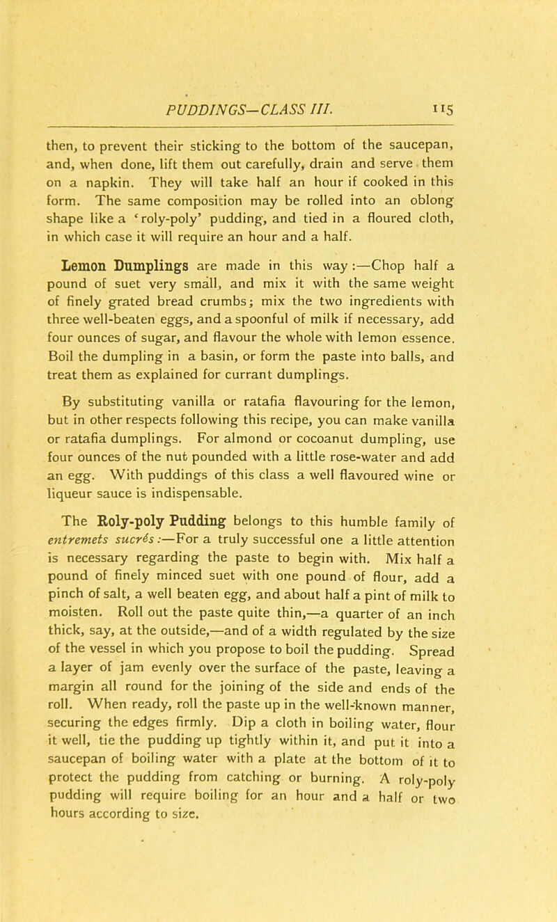 then, to prevent their sticking to the bottom of the saucepan, and, when done, lift them out carefully, drain and serve them on a napkin. They will take half an hour if cooked in this form. The same composition may be rolled into an oblong shape like a ‘roly-poly’ pudding, and tied in a floured cloth, in which case it will require an hour and a half. Lemon Dumplings are made in this way :—Chop half a pound of suet very small, and mix it with the same weight of finely grated bread crumbs; mix the two ingredients with three well-beaten eggs, and a spoonful of milk if necessary, add four ounces of sugar, and flavour the whole with lemon essence. Boil the dumpling in a basin, or form the paste into balls, and treat them as explained for currant dumplings. By substituting vanilla or ratafia flavouring for the lemon, but in other respects following this recipe, you can make vanilla or ratafia dumplings. For almond or cocoanut dumpling, use four ounces of the nut pounded with a little rose-water and add an egg. With puddings of this class a well flavoured wine or liqueur sauce is indispensable. The Roly-poly Pudding belongs to this humble family of entremets sucres:—For a truly successful one a little attention is necessary regarding the paste to begin with. Mix half a pound of finely minced suet with one pound of flour, add a pinch of salt, a well beaten egg, and about half a pint of milk to moisten. Roll out the paste quite thin,—a quarter of an inch thick, say, at the outside,—and of a width regulated by the size of the vessel in which you propose to boil the pudding. Spread a layer of jam evenly over the surface of the paste, leaving a margin all round for the joining of the side and ends of the roll. When ready, roll the paste up in the well-known manner, securing the edges firmly. Dip a cloth in boiling water, flour it well, tie the pudding up tightly within it, and put it into a saucepan of boiling water with a plate at the bottom of it to protect the pudding from catching or burning. A roly-poly pudding will require boiling for an hour and a half or two hours according to size.
