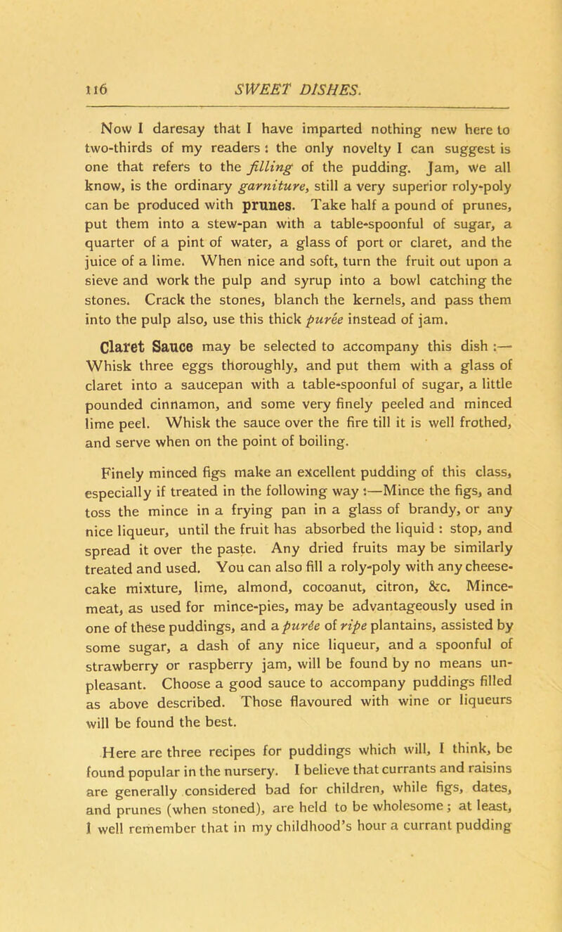 Now I daresay that I have imparted nothing new here to two-thirds of my readers : the only novelty I can suggest is one that refers to the filling of the pudding. Jam, we all know, is the ordinary garniture, still a very superior roly-poly can be produced with prunes. Take half a pound of prunes, put them into a stew-pan with a table-spoonful of sugar, a quarter of a pint of water, a glass of port or claret, and the juice of a lime. When nice and soft, turn the fruit out upon a sieve and work the pulp and syrup into a bowl catching the stones. Crack the stones, blanch the kernels, and pass them into the pulp also, use this thick puree instead of jam. Claret Sauce may be selected to accompany this dish Whisk three eggs thoroughly, and put them with a glass of claret into a saucepan with a table-spoonful of sugar, a little pounded cinnamon, and some very finely peeled and minced lime peel. Whisk the sauce over the fire till it is well frothed, and serve when on the point of boiling. Finely minced figs make an excellent pudding of this class, especially if treated in the following way ;—Mince the figs, and toss the mince in a frying pan in a glass of brandy, or any nice liqueur, until the fruit has absorbed the liquid : stop, and spread it over the paste. Any dried fruits may be similarly treated and used. You can also fill a roly-poly with any cheese- cake mixture, lime, almond, cocoanut, citron, &c. Mince- meat, as used for mince-pies, may be advantageously used in one of these puddings, and atpurie of ripe plantains, assisted by some sugar, a dash of any nice liqueur, and a spoonful of strawberry or raspberry jam, will be found by no means un- pleasant. Choose a good sauce to accompany puddings filled as above described. Those flavoured with wine or liqueurs will be found the best. Here are three recipes for puddings which will, I think, be found popular in the nursery. I believe that currants and raisins are generally considered bad for children, while figs, dates, and prunes (when stoned), are held to be wholesome; at least, 1 well rerhember that in my childhood’s hour a currant pudding