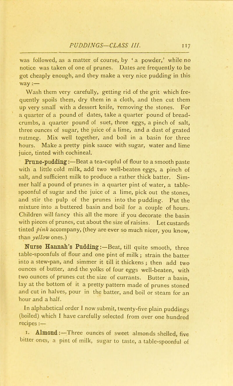 was followed, as a matter of course, by ‘ a powder,’ while no notice was taken of one of prunes. Dates are frequently to be got cheaply enough, and they make a very nice pudding in this way:— Wash them very carefully, getting rid of the grit which fre- quently spoils them, dry them in a cloth, and then cut them up very small with a dessert knife, removing the stones. For a quarter of a pound of dates, take a quarter pound of bread- crumbs, a quarter pound of suet, three eggs, a pinch of salt, three ounces of sugar, the juice of a lime, and a dust of grated nutmeg. Mix well together, and boil in a basin for three hours. Make a pretty pink sauce with sugar, water and lime juice, tinted with cochineal. Prune-pudding:—Beat a tea-cupful of flour to a smooth paste with a little cold milk, add two well-beaten eggs, a pinch of salt, and sufficient milk to produce a rather thick batter. Sim- mer half a pound of prunes in a quarter pint of water, a table- spoonful of sugar and the juice of a lime, pick out the stones, and stir the pulp of the prunes into the pudding. Put the mixture into a buttered basin and boil for a couple of hours. Children will fancy this all the more if you decorate the basin with pieces of prunes, cut about the size of raisins. Let custards tinted pink accompany, (they are ever so much nicer, you know, than yellow ones.) Nurse Hannah’s PuddingBeat, till quite smooth, three table-spoonfuls of flour and one pint of milk ; strain the batter into a stew-pan, and simmer it till it thickens ; then add two ounces of butter, and the yolks of four eggs well-beaten, with two ounces of prunes cut the size of currants. Butter a basin, lay at the bottom of it a pretty pattern made of prunes stoned and cut in halves, pour in the batter, and boil or steam for an hour and a half. In alphabetical order I now submit, twenty-five plain puddings (boiled) which I have carefully selected from over one hundred recipes:— I. Almond:—Three ounces of sweet almonds shelled, five bitter ones, a pint of milk, sugar to taste, a table-spoonful of