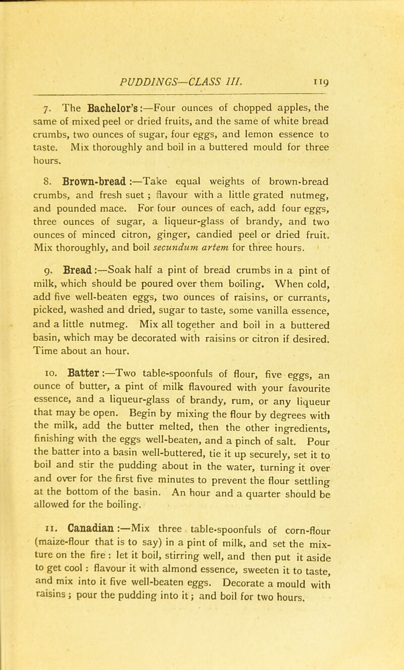7. The Bachelor’s:—Four ounces of chopped apples, the same of mixed peel or dried fruits, and the same of white bread crumbs, two ounces of sugar, four eggs, and lemon essence to taste. Mix thoroughly and boil in a buttered mould for three hours. 8. Brown-bread:—Take equal weights of brown-bread crumbs, and fresh suet; flavour with a little grated nutmeg, and pounded mace. For four ounces of each, add four eggs, three ounces of sugar, a liqueur-glass of brandy, and two ounces of minced citron, ginger, candied peel or dried fruit. Mix thoroughly, and boil secundum artem for three hours. g. Bread:—Soak half a pint of bread crumbs in a pint of milk, which should be poured over them boiling. When cold, add five well-beaten eggs, two ounces of raisins, or currants, picked, washed and dried, sugar to taste, some vanilla essence, and a little nutmeg. Mix all together and boil in a buttered basin, which may be decorated with raisins or citron if desired. Time about an hour. 10. Batter:—Two table-spoonfuls of flour, five eggs, an ounce of butter, a pint of milk flavoured with your favourite essence, and a liqueur-glass of brandy, rum, or any liqueur that may be open. Begin by mixing the flour by degrees with the milk, add the butter melted, then the other ingredients, finishing with the eggs well-beaten, and a pinch of salt. Pour the batter into a basin well-buttered, tie it up securely, set it to boil and stir the pudding about in the water, turning it over and over for the first five minutes to prevent the flour settling at the bottom of the basin. An hour and a quarter should be allowed for the boiling. 11. Ca>lia>dia.ll:—Mix three table-spoonfuls of corn-flour (maize-flour that is to say) in a pint of milk, and set the mix- ture on the fire : let it boil, stirring well, and then put it aside to get cool: flavour it with almond essence, sweeten it to taste, and mix into it five well-beaten eggs. Decorate a mould with raisins; pour the pudding into it; and boil for two hours.