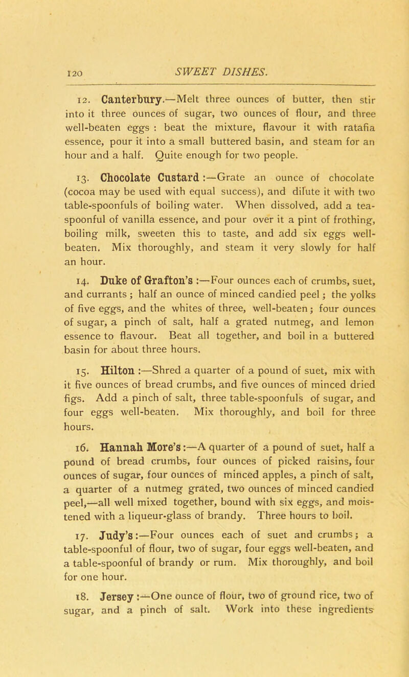 12. Canterbury.—Melt three ounces of butter, then stir into it three ounces of sugar, two ounces of flour, and three well-beaten eggs : beat the mixture, flavour it with ratafia essence, pour it into a small buttered basin, and steam for an hour and a half. Quite enough for two people. 13. Chocolate CustardGrate an ounce of chocolate (cocoa may be used with equal success), and difute it with two table-spoonfuls of boiling water. When dissolved, add a tea- spoonful of vanilla essence, and pour over it a pint of frothing, boiling milk, sweeten this to taste, and add six eggs well- beaten. Mix thoroughly, and steam it very slowly for half an hour. 14. Duke of Grafton’s Four ounces each of crumbs, suet, and currants ; half an ounce of minced candied peel; the yolks of five eggs, and the whites of three, well-beaten; four ounces of sugar, a pinch of salt, half a grated nutmeg, and lemon essence to flavour. Beat all together, and boil in a buttered basin for about three hours. 15. Hilton :—Shred a quarter of a pound of suet, mix with it five ounces of bread crumbs, and five ounces of minced dried figs. Add a pinch of salt, three table-spoonfuls of sugar, and four eggs well-beaten. Mix thoroughly, and boil for three hours. 16. Hannah More’s:—A quarter of a pound of suet, half a pound of bread crumbs, four ounces of picked raisins, four ounces of sugar, four ounces of minced apples, a pinch of salt, a quarter of a nutmeg grated, two ounces of minced candied peel,—all well mixed together, bound with six eggs, and mois- tened with a liqueur-glass of brandy. Three hours to boil. 17. Judy’s:—Four ounces each of suet and crumbs; a table-spoonful of flour, two of sugar, four eggs well-beaten, and a table-spoonful of brandy or rum. Mix thoroughly, and boil for one hour, 18. Jersey One ounce of flour, two of ground rice, two of sugar, and a pinch of salt. Work into these ingredients