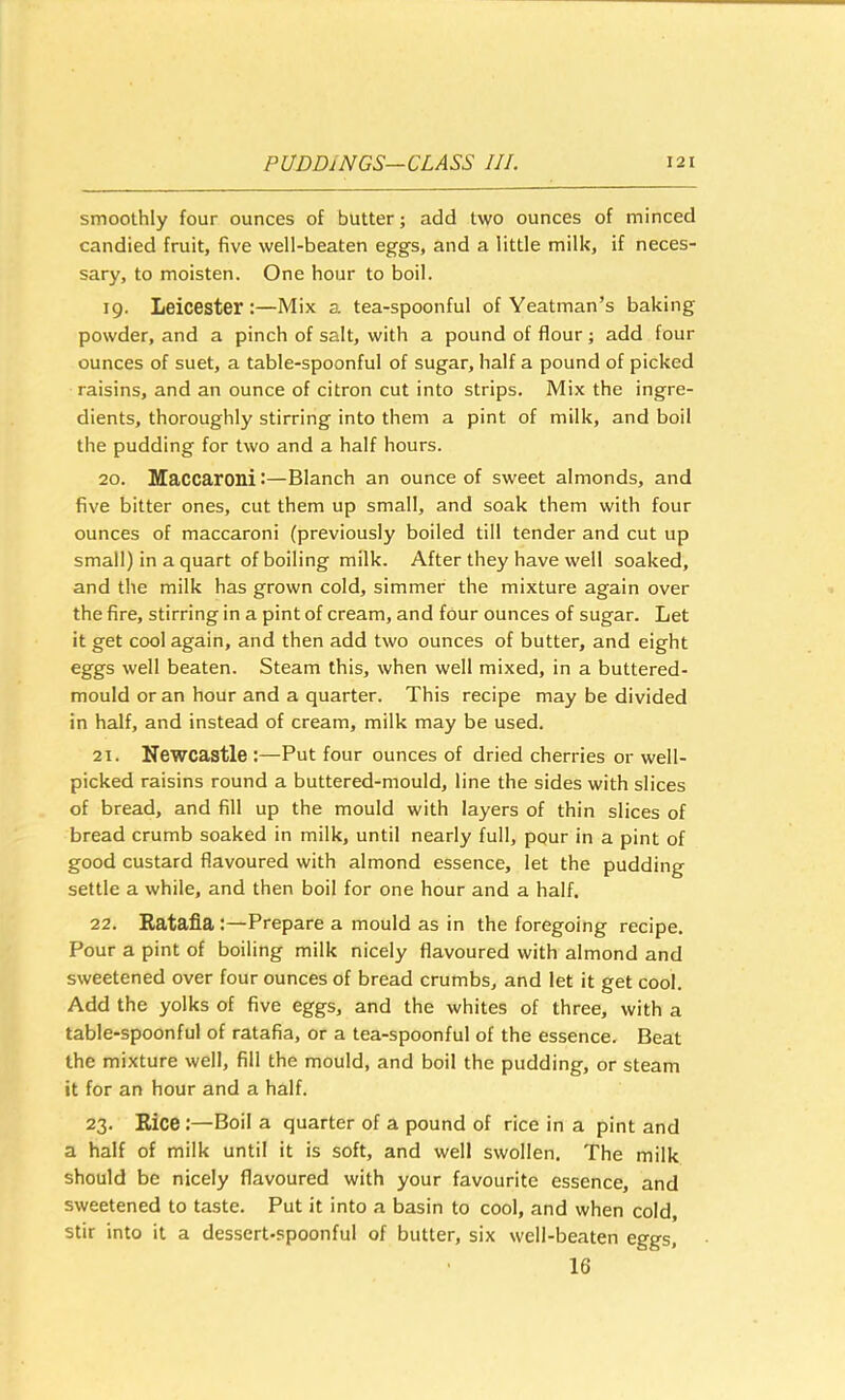 smoothly four ounces of butter; add two ounces of minced candied fruit, five well-beaten eggs, and a little milk, if neces- sary, to moisten. One hour to boil. 19. Leicester:—Mix a tea-spoonful of Yeatman’s baking powder, and a pinch of salt, with a pound of flour; add four ounces of suet, a table-spoonful of sugar, half a pound of picked raisins, and an ounce of citron cut into strips. Mix the ingre- dients, thoroughly stirring into them a pint of milk, and boil the pudding for two and a half hours. 20. Maccaroni:—Blanch an ounce of sweet almonds, and five bitter ones, cut them up small, and soak them with four ounces of maccaroni (previously boiled till tender and cut up small) in a quart of boiling milk. After they have well soaked, and the milk has grown cold, simmer the mixture again over the fire, stirring in a pint of cream, and four ounces of sugar. Let it get cool again, and then add two ounces of butter, and eight eggs well beaten. Steam this, when well mixed, in a buttered- mould or an hour and a quarter. This recipe may be divided in half, and instead of cream, milk may be used. 21. Newcastle :—Put four ounces of dried cherries or well- picked raisins round a buttered-mould, line the sides with slices of bread, and fill up the mould with layers of thin slices of bread crumb soaked in milk, until nearly full, pqur in a pint of good custard flavoured with almond essence, let the pudding settle a while, and then boil for one hour and a half. 22. Eatafla :—Prepare a mould as in the foregoing recipe. Pour a pint of boiling milk nicely flavoured with almond and sweetened over four ounces of bread crumbs, and let it get cool. Add the yolks of five eggs, and the whites of three, with a table-spoonful of ratafia, or a tea-spoonful of the essence. Beat the mixture well, fill the mould, and boil the pudding, or steam it for an hour and a half. 23. Rice :—Boil a quarter of a pound of rice in a pint and a half of milk until it is soft, and well swollen. The milk should be nicely flavoured with your favourite essence, and sweetened to taste. Put it into a basin to cool, and when cold, stir into it a dessert-spoonful of butter, six well-beaten eggs, 16