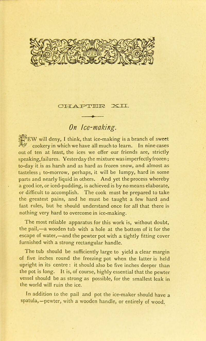 ■ ♦— On Ice-making. .isSO jjjff'EW will deny, I think, that ice-making is a branch of sweet cookery in which we have all much to learn. In nine cases out of ten at least, the ices we offer our friends are, strictly speaking, failures. Yesterday the mixture was imperfectly frozen; to-day it is as harsh and as hard as frozen snow, and almost as tasteless; to-morrow, perhaps, it will be lumpy, hard in some parts and nearly liquid in others. And yet the process whereby a good ice, or iced-pudding, is achieved is by no means elaborate, or difficult to accomplish. The cook must be prepared to take the greatest pains, and he must be taught a few hard and fast rules, but he should understand once for all that there is nothing very hard to overcome in ice-making. The most reliable apparatus for this work is, without doubt, the pail,—a wooden tub with a hole at the bottom of it for the escape of water,—and the pewter pot with a tightly fitting cover furnished with a strong rectangular handle. The tub should be sufficiently large to yield a clear margin of five inches round the freezing pot when the latter is held upright in its centre : it should also be five inches deeper than the pot is long. It is, of course, highly essential that the pewter vessel should be as strong as possible, for the smallest leak in the world will ruin the ice. In addition to the pail and pot the ice-maker should have a spatula,—pewter, with a wooden handle, or entirely of wood.