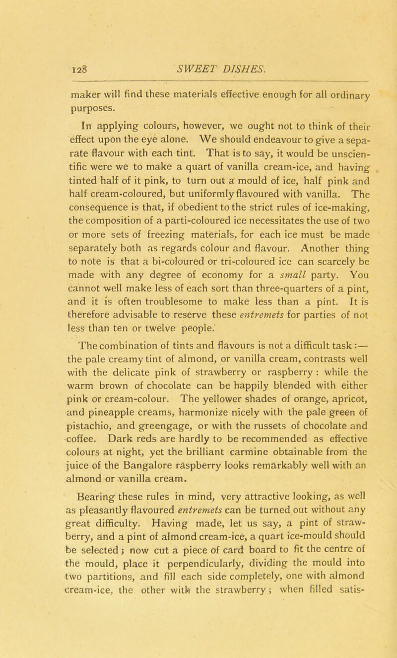 maker will find these materials effective enough for all ordinary purposes. In applying colours, however, we ought not to think of their effect upon the eye alone. We should endeavour to give a sepa- rate flavour with each tint. That is to say, it would be unscien- tific were we to make a quart of vanilla cream-ice, and having tinted half of it pink, to turn out a mould of ice, half pink and half cream-coloured, but uniformly flavoured with vanilla. The consequence is that, if obedient to the strict rules of ice-making, the composition of a parti-coloured ice necessitates the use of two or more sets of freezing materials, for each ice must be made separately both as regards colour and flavour. Another thing to note is that a bi-coloured or tri-coloured ice can scarcely be made with any degree of economy for a synall party. You cannot well make less of each sort than three-quarters of a pint, and it is often troublesome to make less than a pint. It is therefore advisable to reserve these entremets for parties of not less than ten or twelve people. The combination of tints and flavours is not a difficult task :— the pale creamy tint of almond, or vanilla cream, contrasts well with the delicate pink of strawberry or raspberry ; while the warm brown of chocolate can be happily blended with either pink or cream-colour. The yellower shades of orange, apricot, and pineapple creams, harmonize nicely with the pale green of pistachio, and greengage, or with the russets of chocolate and coffee. Dark reds are hardly to be recommended as effective colours at night, yet the brilliant carmine obtainable from the juice of the Bangalore raspberry looks remarkably well with an almond or vanilla cream. Bearing these rules in mind, very attractive looking, as well as pleasantly flavoured entremets can be turned out without any great difficulty. Having made, let us say, a pint of straw- berry, and a pint of almond cream-ice, a quart ice-mould should be selected ; now cut a piece of card board to fit the centre of the mould, place it perpendicularly, dividing the mould into two partitions, and fill each side completely, one with almond cream-ice, the other with the strawberry; when filled satis-