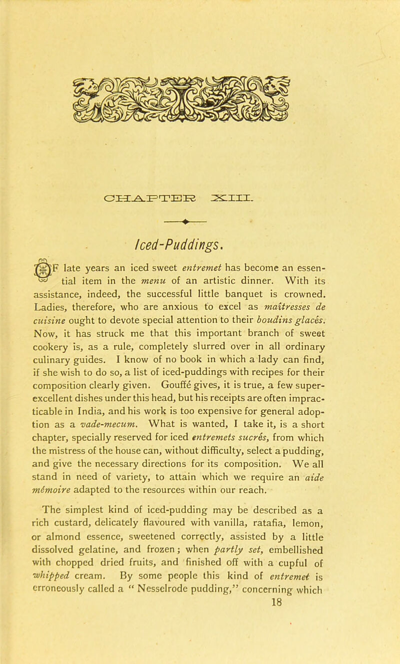 ♦ Iced-Puddings. F late years an iced sweet entremet has become an essen- tial item in the menu of an artistic dinner. With its assistance, indeed, the successful little banquet is crowned. Ladies, therefore, who are anxious to excel as maiiresses de cuisine ought to devote special attention to their boudins glacis. Now, it has struck me that this important branch of sweet cookery is, as a rule, completely slurred over in all ordinary culinary guides. I know of no book in which a lady can find, if she wish to do so, a list of iced-puddings with recipes for their composition clearly given. Gouffe gives, it is true, a few super- excellent dishes under this head, but his receipts are often imprac- ticable in India, and his work is too expensive for general adop- tion as a vade-mecum. What is wanted, I take it, is a short chapter, specially reserved for iced entremets sucres, from which the mistress of the house can, without difficulty, select a pudding, and give the necessary directions for its composition. We all stand in need of variety, to attain which we require an aide m&moire adapted to the resources within our reach. The simplest kind of iced-pudding may be described as a rich custard, delicately flavoured with vanilla, ratafia, lemon, or almond essence, sweetened correctly, assisted by a little dissolved gelatine, and frozen j when partly set, embellished with chopped dried fruits, and finished off with a cupful of whipped cream. By some people this kind of entremet is erroneously called a “ Nesselrode pudding,” concerning which 18