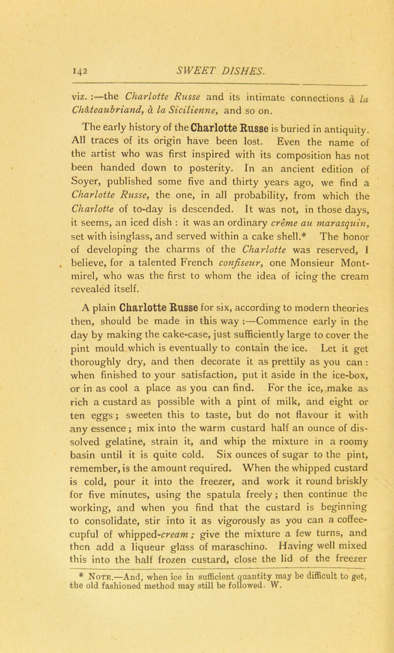viz. :—the Charlotte Russe and its intimate connections d la ChMeaubriand, a la Sicilienne, and so on. The early history of the Charlotte Eusse is buried in antiquity. All traces of its origin have been lost. Even the name of the artist who was first inspired with its composition has not been handed down to posterity. In an ancient edition of Soyer, published some five and thirty years ago, we find a Charlotte Russe, the one, in all probability, from which the Charlotte of to-day is descended. It was not, in those days, it seems, an iced dish : it was an ordinary creme au marasquin, set with isinglass, and served within a cake shell.* The honor of developing the charms of the Charlotte was reserved, I . believe, for a talented French confiseur, one Monsieur Mont- mirel, who was the first to whom the idea of icing the cream revealed itself. A plain Charlotte Eusse for six, according to modern theories then, should be made in this way :—Commence early in the day by making the cake-case, just sufficiently large to cover the pint mould which is eventually to contain the ice. Let it get thoroughly dry, and then decorate it as prettily as you can ; when finished to your satisfaction, put it aside in the ice-box, or in as cool a place as you can find. For the ice, make as rich a custard as possible with a pint of milk, and eight or ten eggs; sweeten this to taste, but do not flavour it with any essence; mix into the warm custard half an ounce of dis- solved gelatine, strain it, and whip the mixture in a roomy basin until it is quite cold. Six ounces of sugar to the pint, remember, is the amount required. When the whipped custard is cold, pour it into the freezer, and work it round briskly for five minutes, using the spatula freely; then continue the working, and when you find that the custard is beginning to consolidate, stir into it as vigorously as you can a coffee- cupful of whipped-creflTWgive the mixture a few turns, and then add a liqueur glass of maraschino. Having well mixed this into the half frozen custard, close the lid of the freezer * Note.—And, when ice in sufficient quantity may be difiBcuIt to get, the old fashioned method may still be followed. W.