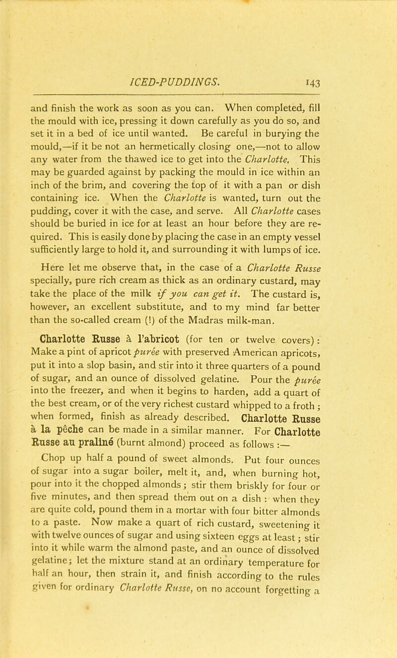 and finish the work as soon as you can. When completed, fill the mould with ice, pressing it down carefully as you do so, and set it in a bed of ice until wanted. Be careful in burying the mould,—if it be not an hermetically closing one,—not to allow any water from the thawed ice to get into the Charlotte. This may be guarded against by packing the mould in ice within an inch of the brim, and covering the top of it with a pan or dish containing ice. When the Charlotte is wanted, turn out the pudding, cover it with the case, and serve. All Charlotte cases should be buried in ice for at least an hour before they are re- quired. This is easily done by placing the case in an empty vessel sufficiently large to hold it, and surrounding it with lumps of ice. Here let me observe that, in the case of a Charlotte Russe specially, pure rich cream as thick as an ordinary custard, may take the place of the milk if you can get it. The custard is, however, an excellent substitute, and to my mind far better than the so-called cream (!) of the Madras milk-man. Charlotte Russe ^ I’ahricot (for ten or twelve covers): Make a pint of apricot puree with preserved American apricots, put it into a slop basin, and stir into it three quarters of a pound of sugar, and an ounce of dissolved gelatine. Pour the puree into the freezer, and when it begins to harden, add a quart of the best cream, or of the very richest custard whipped to a froth ; when formed, finish as already described. Charlotte Russe a la peche can be made in a similar manner. For Charlotte Russe aU praline (burnt almond) proceed as follows ;— Chop up half a pound of sweet almonds. Put four ounces of sugar into a sugar boiler, melt it, and, when burning hot, pour into it the chopped almonds; stir them briskly for four or five minutes, and then spread them out on a dish : when they are quite cold, pound them in a mortar with four bitter almonds to a paste. Now make a quart of rich custard, sweetening it with twelve ounces of sugar and using sixteen eggs at least; stir into it while warm the almond paste, and an ounce of dissolved gelatine; let the mixture stand at an ordinary temperature for half an hour, then strain it, and finish according to the rules given for ordinary Charlotte Russe, on no account forgetting a