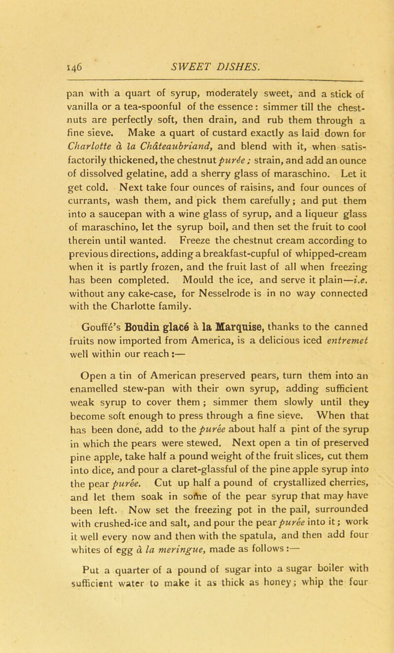pan with a quart of syrup, moderately sweet, and a stick of vanilla or a tea-spoonful of the essence: simmer till the chest- nuts are perfectly soft, then drain, and rub them through a fine sieve. Make a quart of custard exactly as laid down for Charlotte a la Chateaubriand, and blend with it, when satis- factorily thickened, the chestnut purie : strain, and add an ounce of dissolved gelatine, add a sherry glass of maraschino. Let it get cold. Next take four ounces of raisins, and four ounces of currants, wash them, and pick them carefully; and put them into a saucepan with a wine glass of syrup, and a liqueur glass of maraschino, let the syrup boil, and then set the fruit to cool therein until wanted. Freeze the chestnut cream according to previous directions, adding a breakfast-cupful of whipped-cream when it is partly frozen, and the fruit last of all when freezing has been completed. Mould the ice, and serve it plain—i.e. without any cake-case, for Nesselrode is in no way connected with the Charlotte family. Gouffe’s Boudin glace a la Marquise, thanks to the canned fruits now imported from America, is a delicious iced entremet well within our reach;— Open a tin of American preserved pears, turn them into an enamelled stew-pan with their own syrup, adding sufficient weak syrup to cover them; simmer them slowly until they become soft enough to press through a fine sieve. When that has been done, add to the puree about half a pint of the syrup in which the pears were stewed. Next open a tin of preserved pine apple, take half a pound weight of the fruit slices, cut them into dice, and pour a claret-glassful of the pineapple syrup into the pear puree. Cut up half a pound of crystallized cherries, and let them soak in soAie of the pear syrup that may have been left. Now set the freezing pot in the pail, surrounded with crushed-ice and salt, and pour the pear puree into it; work it well every now and then with the spatula, and then add four whites of egg d la meringue, made as follows :— Put a quarter of a pound of sugar into a sugar boiler with sufficient water to make it as thick as honey; whip the four