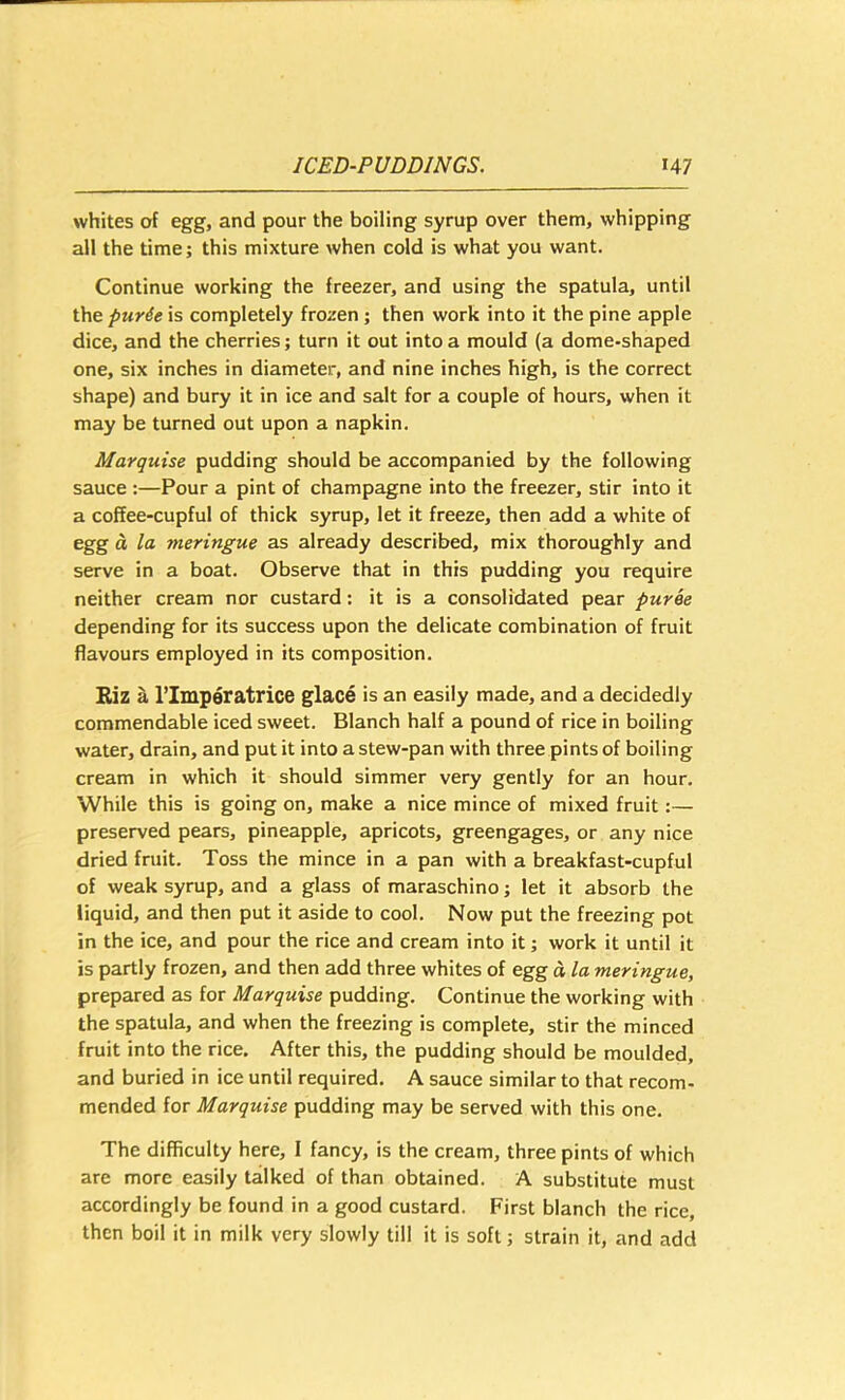 whites of egg, and pour the boiling syrup over them, whipping all the time; this mixture when cold is what you want. Continue working the freezer, and using the spatula, until the pur6e is completely frozen; then work into it the pine apple dice, and the cherries; turn it out into a mould (a dome-shaped one, six inches in diameter, and nine inches high, is the correct shape) and bury it in ice and salt for a couple of hours, when it may be turned out upon a napkin. Marquise pudding should be accompanied by the following sauce :—Pour a pint of champagne into the freezer, stir into it a coffee-cupful of thick syrup, let it freeze, then add a white of egg d la meringue as already described, mix thoroughly and serve in a boat. Observe that in this pudding you require neither cream nor custard: it is a consolidated pear puree depending for its success upon the delicate combination of fruit flavours employed in its composition. Riz I, I’Imperatrice glace is an easily made, and a decidedly commendable iced sweet. Blanch half a pound of rice in boiling water, drain, and put it into a stew-pan with three pints of boiling cream in which it should simmer very gently for an hour. While this is going on, make a nice mince of mixed fruit:— preserved pears, pineapple, apricots, greengages, or any nice dried fruit. Toss the mince in a pan with a breakfast-cupful of weak syrup, and a glass of maraschino; let it absorb the liquid, and then put it aside to cool. Now put the freezing pot in the ice, and pour the rice and cream into it; work it until it is partly frozen, and then add three whites of egg a la meringue, prepared as for Marquise pudding. Continue the working with the spatula, and when the freezing is complete, stir the minced fruit into the rice. After this, the pudding should be moulded, and buried in ice until required, A sauce similar to that recom- mended for Marquise pudding may be served with this one. The difficulty here, I fancy, is the cream, three pints of which are more easily talked of than obtained. A substitute must accordingly be found in a good custard. First blanch the rice, then boil it in milk very slowly till it is soft; strain it, and add