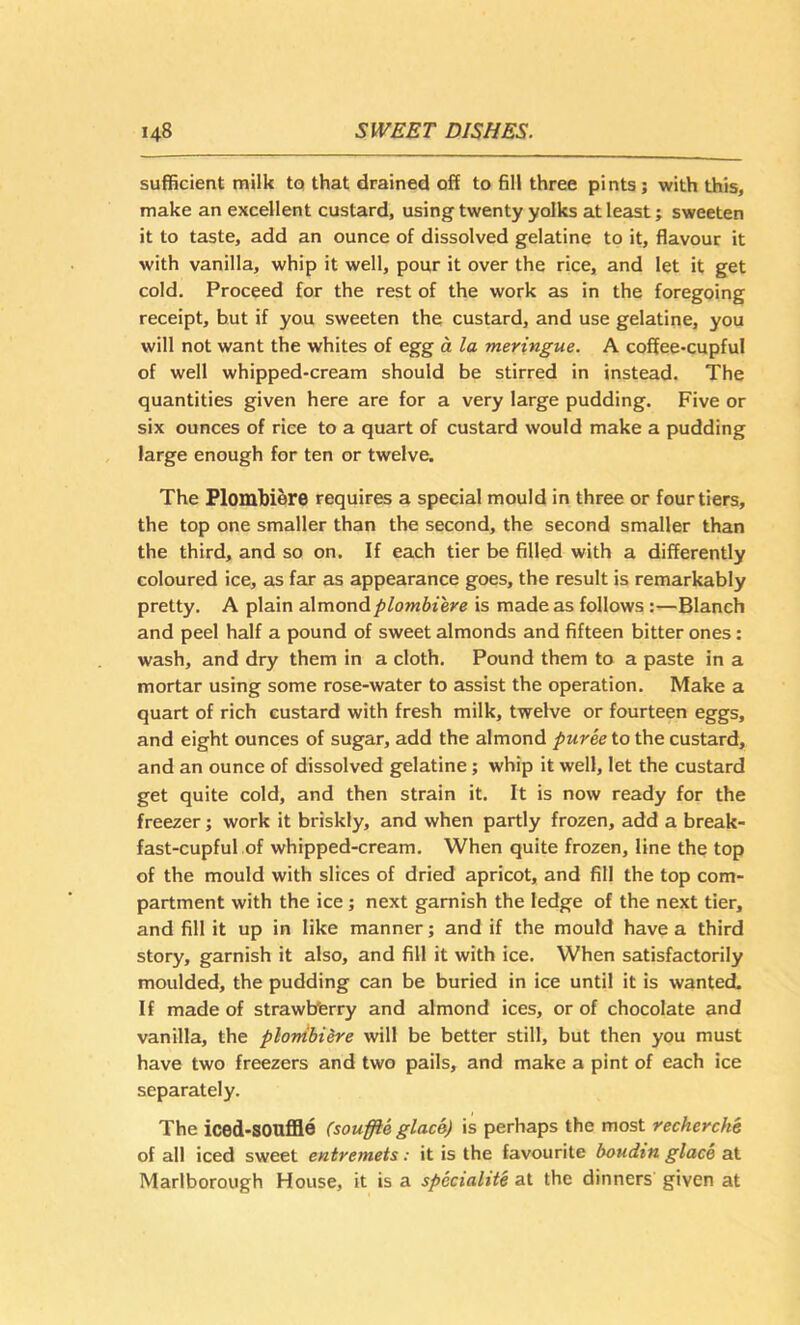 sufficient milk to that drained off to fill three pints; with this, make an excellent custard, using twenty yolks at least; sweeten it to taste, add an ounce of dissolved gelatine to it, flavour it with vanilla, whip it well, pour it over the rice, and let it get cold. Proceed for the rest of the work as in the foregoing receipt, but if you sweeten the custard, and use gelatine, you will not want the whites of egg a la meringue. A coffee-cupful of well whipped-cream should be stirred in instead. The quantities given here are for a very large pudding. Five or six ounces of rice to a quart of custard would make a pudding large enough for ten or twelve. The Plombi6re requires a special mould in three or four tiers, the top one smaller than the second, the second smaller than the third, and so on. If each tier be filled with a differently coloured ice, as far as appearance goes, the result is remarkably pretty. A plain aXmondplombiere is made as follows:—Blanch and peel half a pound of sweet almonds and fifteen bitter ones: wash, and dry them in a cloth. Pound them to a paste in a mortar using some rose-water to assist the operation. Make a quart of rich custard with fresh milk, twelve or fourteen eggs, and eight ounces of sugar, add the almond puree to the custard, and an ounce of dissolved gelatine; whip it well, let the custard get quite cold, and then strain it. It is now ready for the freezer; work it briskly, and when partly frozen, add a break- fast-cupful of whipped-cream. When quite frozen, line the top of the mould with slices of dried apricot, and fill the top com- partment with the ice; next garnish the ledge of the next tier, and fill it up in like manner; and if the mould have a third story, garnish it also, and fill it with ice. When satisfactorily moulded, the pudding can be buried in ice until it is wanted. If made of strawbferry and almond ices, or of chocolate and vanilla, the plonibiere will be better still, but then you must have two freezers and two pails, and make a pint of each ice separately. The iced-SOnffle (souffle glace) is perhaps the most recherche of all iced sweet entremets: it is the favourite boudin glace at Marlborough House, it is a spccialite at the dinners given at