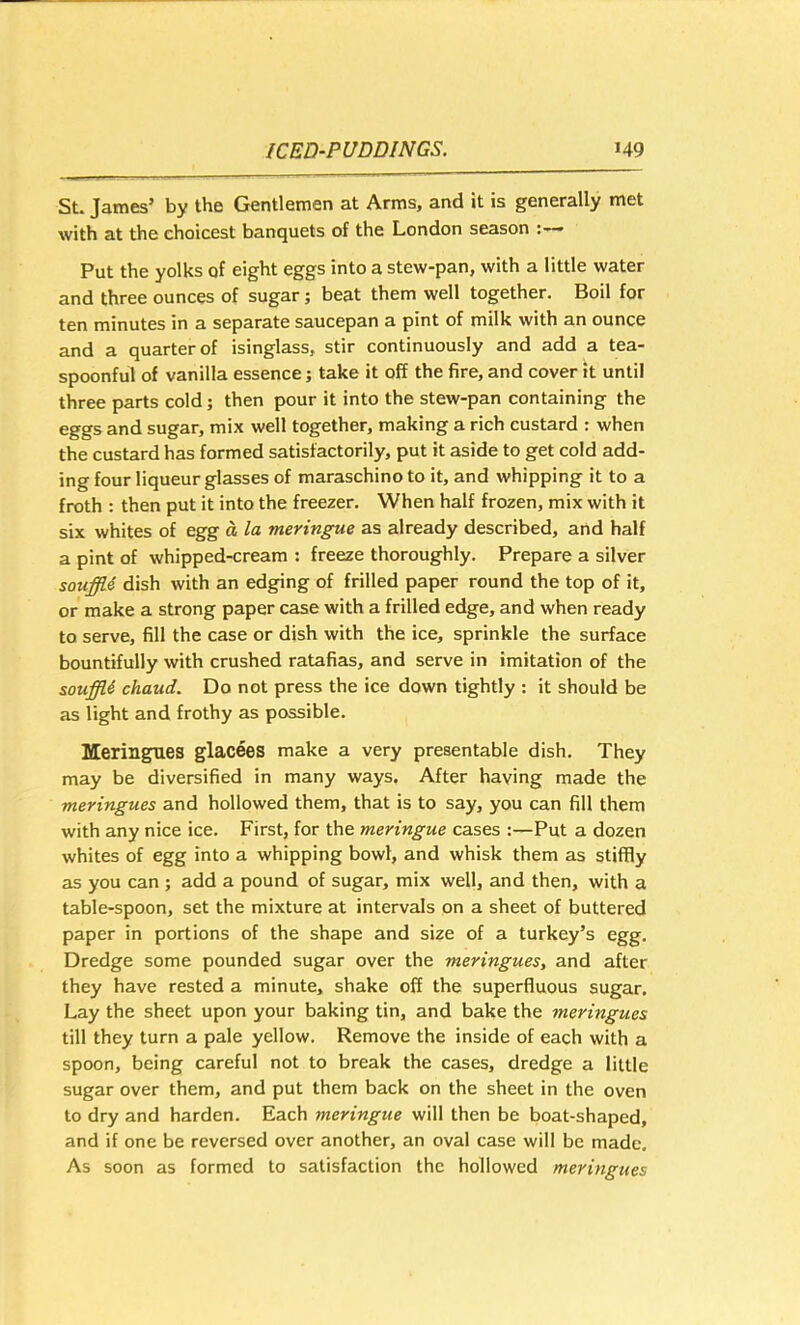 SL James’ by the Gentlemen at Arms, and it is generally met with at the choicest banquets of the London season Put the yolks of eight eggs into a stew-pan, with a little water and three ounces of sugar; beat them well together. Boil for ten minutes in a separate saucepan a pint of milk with an ounce and a quarter of isinglass, stir continuously and add a tea- spoonful of vanilla essence; take it off the fire, and cover it until three parts cold; then pour it into the stew-pan containing the eggs and sugar, mix well together, making a rich custard : when the custard has formed satisfactorily, put it aside to get cold add- ing four liqueur glasses of maraschino to it, and whipping it to a froth : then put it into the freezer. When half frozen, mix with it six whites of egg d la meringue as already described, and half a pint of whipped-cream : freeze thoroughly. Prepare a silver souffU dish with an edging of frilled paper round the top of it, or make a strong paper case with a frilled edge, and when ready to serve, fill the case or dish with the ice, sprinkle the surface bountifully with crushed ratafias, and serve in imitation of the souffle chaud. Do not press the ice down tightly : it should be as light and frothy as possible. Meringues glacees make a very presentable dish. They may be diversified in many ways. After having made the meringues and hollowed them, that is to say, you can fill them with any nice ice. First, for the meringue cases :—Put a dozen whites of egg into a whipping bowl, and whisk them as stiffly as you can ; add a pound of sugar, mix well, and then, with a table-spoon, set the mixture at intervals on a sheet of buttered paper in portions of the shape and size of a turkey’s egg. Dredge some pounded sugar over the meringues, and after they have rested a minute, shake off the superfluous sugar. Lay the sheet upon your baking tin, and bake the meringues till they turn a pale yellow. Remove the inside of each with a spoon, being careful not to break the cases, dredge a little sugar over them, and put them back on the sheet in the oven to dry and harden. Each meringue will then be boat-shaped, and if one be reversed over another, an oval case will be made. As soon as formed to satisfaction the hollowed meringues