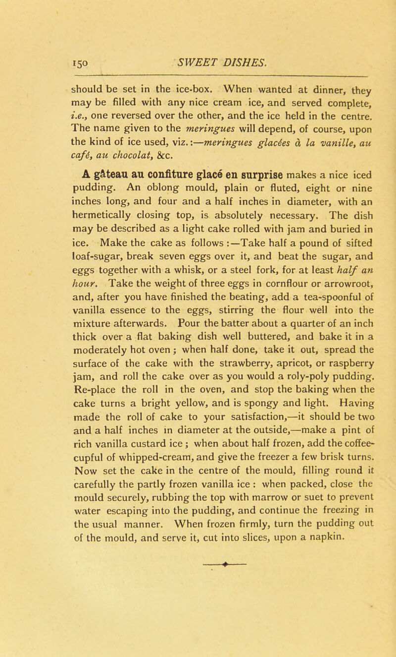 should be set in the ice-box. When wanted at dinner, they may be filled with any nice cream ice, and served complete, i.e., one reversed over the other, and the ice held in the centre. The name given to the meringues will depend, of course, upon the kind of ice used, viz.;—meringues glac&es d la vanille, au caf4, au chocolat, &c. A g&teau au confiture glace en surprise makes a nice iced pudding. An oblong mould, plain or fluted, eight or nine inches long, and four and a half inches in diameter, with an hermetically closing top, is absolutely necessary. The dish may be described as a light cake rolled with jam and buried in ice. Make the cake as follows :—Take half a pound of sifted loaf-sugar, break seven eggs over it, and beat the sugar, and eggs together with a whisk, or a steel fork, for at least half an hour. Take the weight of three eggs in cornflour or arrowroot, and, after you have finished the beating, add a tea-spoonful of vanilla essence to the eggs, stirring the flour well into the mixture afterwards. Pour the batter about a quarter of an inch thick over a flat baking dish well buttered, and bake it in a moderately hot oven ; when half done, take it out, spread the surface of the cake with the strawberry, apricot, or raspberry jam, and roll the cake over as you would a roly-poly pudding. Re-place the roll in the oven, and stop the baking when the cake turns a bright yellow, and is spongy and light. Having made the roll of cake to your satisfaction,—it should be two and a half inches in diameter at the outside,—make a pint of rich vanilla custard ice; when about half frozen, add the coffee- cupful of whipped-cream, and give the freezer a few brisk turns. Now set the cake in the centre of the mould, filling round it carefully the partly frozen vanilla ice : when packed, close the mould securely, rubbing the top with marrow or suet to prevent water escaping into the pudding, and continue the freezing in the usual manner. When frozen firmly, turn the pudding out of the mould, and serve it, cut into slices, upon a napkin.