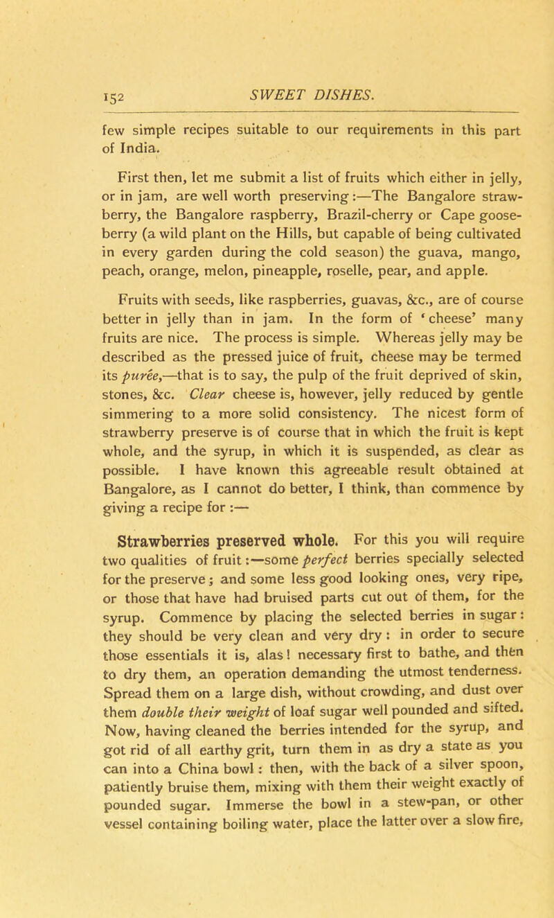 few simple recipes suitable to our requirements in this part of India. First then, let me submit a list of fruits which either in jelly, or in jam, are well worth preserving:—The Bangalore straw- berry, the Bangalore raspberry, Brazil-cherry or Cape goose- berry (a wild plant on the Hills, but capable of being cultivated in every garden during the cold season) the guava, mango, peach, orange, melon, pineapple, roselle, pear, and apple. Fruits with seeds, like raspberries, guavas, &c., are of course better in jelly than in jam. In the form of ‘cheese’ many fruits are nice. The process is simple. Whereas jelly may be described as the pressed juice of fruit, cheese may be termed its puree,—that is to say, the pulp of the fruit deprived of skin, stones, &c. Clear cheese is, however, jelly reduced by gentle simmering to a more solid consistency. The nicest form of strawberry preserve is of course that in which the fruit is kept whole, and the syrup, in which it is suspended, as clear as possible. I have known this agreeable result obtained at Bangalore, as I cannot do better, I think, than commence by giving a recipe for :— Strawberries preserved whole. For this you will require two qualities of fruitsome perfect berries specially selected for the preserve; and some less good looking ones, very ripe, or those that have had bruised parts cut out of them, for the syrup. Commence by placing the selected berries in sugar: they should be very clean and very dry: in order to secure those essentials it is, alas 1 necessary first to bathe, and then to dry them, an operation demanding the utmost tenderness. Spread them on a large dish, without crowding, and dust over them double their -weight of loaf sugar well pounded and sifted. Now, having cleaned the berries intended for the syrup, and got rid of all earthy grit, turn them in as dry a state as you can into a China bowl: then, with the back of a silver spoon, patiently bruise them, mixing with them their weight exactly of pounded sugar. Immerse the bowl in a stew-pan, or other vessel containing boiling water, place the latter over a slow fire.