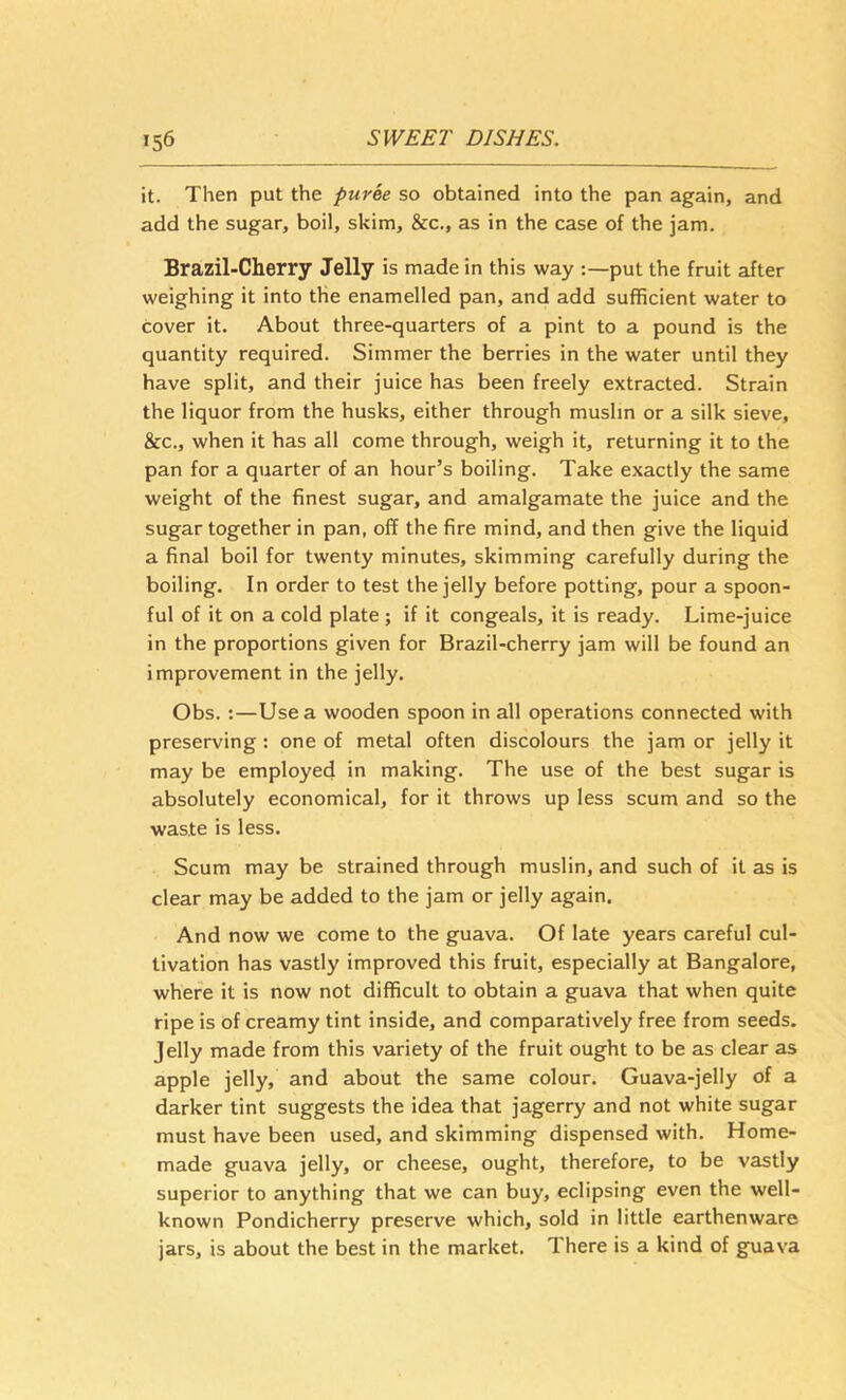 it. Then put the puree so obtained into the pan again, and add the sugar, boil, skim, &c., as in the case of the jam. Brazil-Cherry Jelly is made in this way put the fruit after weighing it into the enamelled pan, and add sufficient water to cover it. About three-quarters of a pint to a pound is the quantity required. Simmer the berries in the water until they have split, and their juice has been freely extracted. Strain the liquor from the husks, either through muslin or a silk sieve, &c., when it has all come through, weigh it, returning it to the pan for a quarter of an hour’s boiling. Take exactly the same weight of the finest sugar, and amalgamate the juice and the sugar together in pan, off the fire mind, and then give the liquid a final boil for twenty minutes, skimming carefully during the boiling. In order to test the jelly before potting, pour a spoon- ful of it on a cold plate ; if it congeals, it is ready. Lime-juice in the proportions given for Brazil-cherry jam will be found an improvement in the jelly. Obs. :—Use a wooden spoon in all operations connected with preserving : one of metal often discolours the jam or jelly it may be employed in making. The use of the best sugar is absolutely economical, for it throws up less scum and so the waste is less. Scum may be strained through muslin, and such of it as is clear may be added to the jam or jelly again. And now we come to the guava. Of late years careful cul- tivation has vastly improved this fruit, especially at Bangalore, where it is now not difficult to obtain a guava that when quite ripe is of creamy tint inside, and comparatively free from seeds. Jelly made from this variety of the fruit ought to be as clear as apple jelly, and about the same colour. Guava-jelly of a darker tint suggests the idea that jagerry and not white sugar must have been used, and skimming dispensed with. Home- made guava jelly, or cheese, ought, therefore, to be vastly superior to anything that we can buy, eclipsing even the well- known Pondicherry preserve which, sold in little earthenware jars, is about the best in the market. There is a kind of gTjava