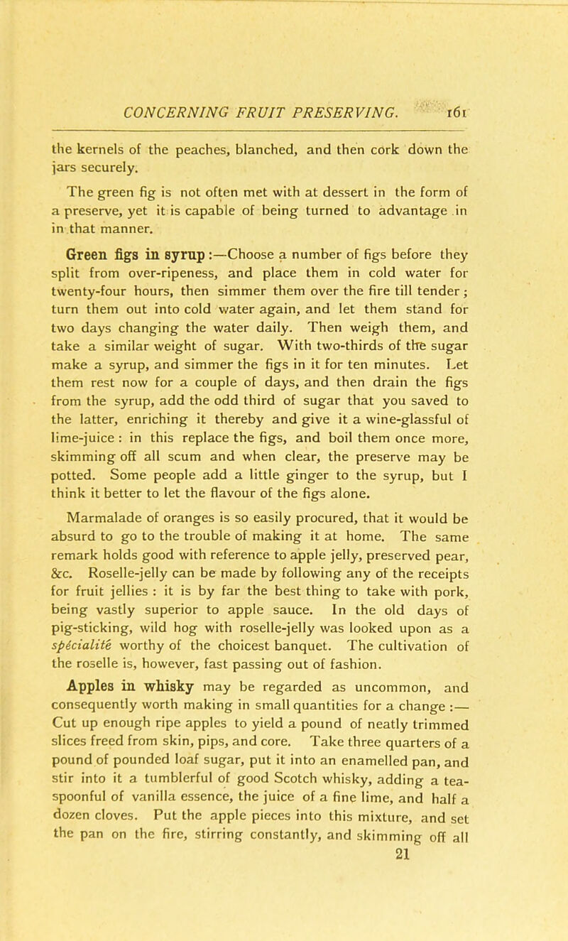 the kernels of the peaches, blanched, and then cork down the iars securely. The green fig is not often met with at dessert in the form of a preserve, yet it is capable of being turned to advantage in in that manner. Green figs in syrnp :—Choose a number of figs before they split from over-ripeness, and place them in cold water for twenty-four hours, then simmer them over the fire till tender; turn them out into cold water again, and let them stand for two days changing the water daily. Then weigh them, and take a similar weight of sugar. With two-thirds of the sugar make a syrup, and simmer the figs in it for ten minutes. Let them rest now for a couple of days, and then drain the figs from the syrup, add the odd third of sugar that you saved to the latter, enriching it thereby and give it a wine-glassful of lime-juice : in this replace the figs, and boil them once more, skimming off all scum and when clear, the preserve may be potted. Some people add a little ginger to the syrup, but I think it better to let the flavour of the figs alone. Marmalade of oranges is so easily procured, that it would be absurd to go to the trouble of making it at home. The same remark holds good with reference to apple jelly, preserved pear, &c. Roselle-jelly can be made by following any of the receipts for fruit jellies : it is by far the best thing to take with pork, being vastly superior to apple sauce. In the old days of pig-sticking, wild hog with roselle-jelly was looked upon as a spdcialite worthy of the choicest banquet. The cultivation of the roselle is, however, fast passing out of fashion. Apples in whisky may be regarded as uncommon, and consequently worth making in small quantities for a change :— Cut up enough ripe apples to yield a pound of neatly trimmed slices freed from skin, pips, and core. Take three quarters of a pound of pounded loaf sugar, put it into an enamelled pan, and stir into it a tumblerful of good Scotch whisky, adding a tea- spoonful of vanilla essence, the juice of a fine lime, and half a dozen cloves. Put the apple pieces into this mixture, and set the pan on the fire, stirring constantly, and skimming off all 21