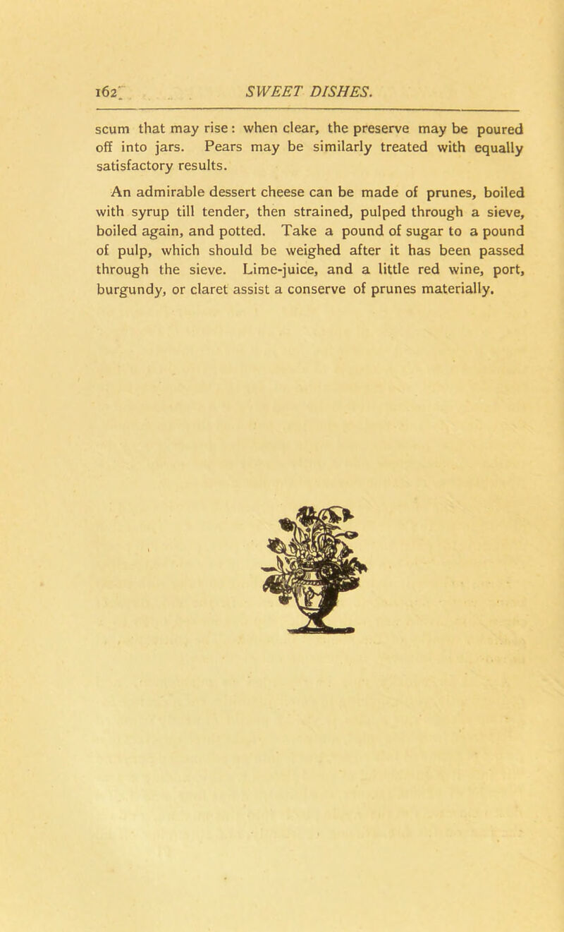 scum that may rise: when clear, the preserve may be poured off into jars. Pears may be similarly treated with equally satisfactory results. An admirable dessert cheese can be made of prunes, boiled with syrup till tender, then strained, pulped through a sieve, boiled again, and potted. Take a pound of sugar to a pound of pulp, which should be weighed after it has been passed through the sieve. Lime-juice, and a little red wine, port, burgundy, or claret assist a conserve of prunes materially.