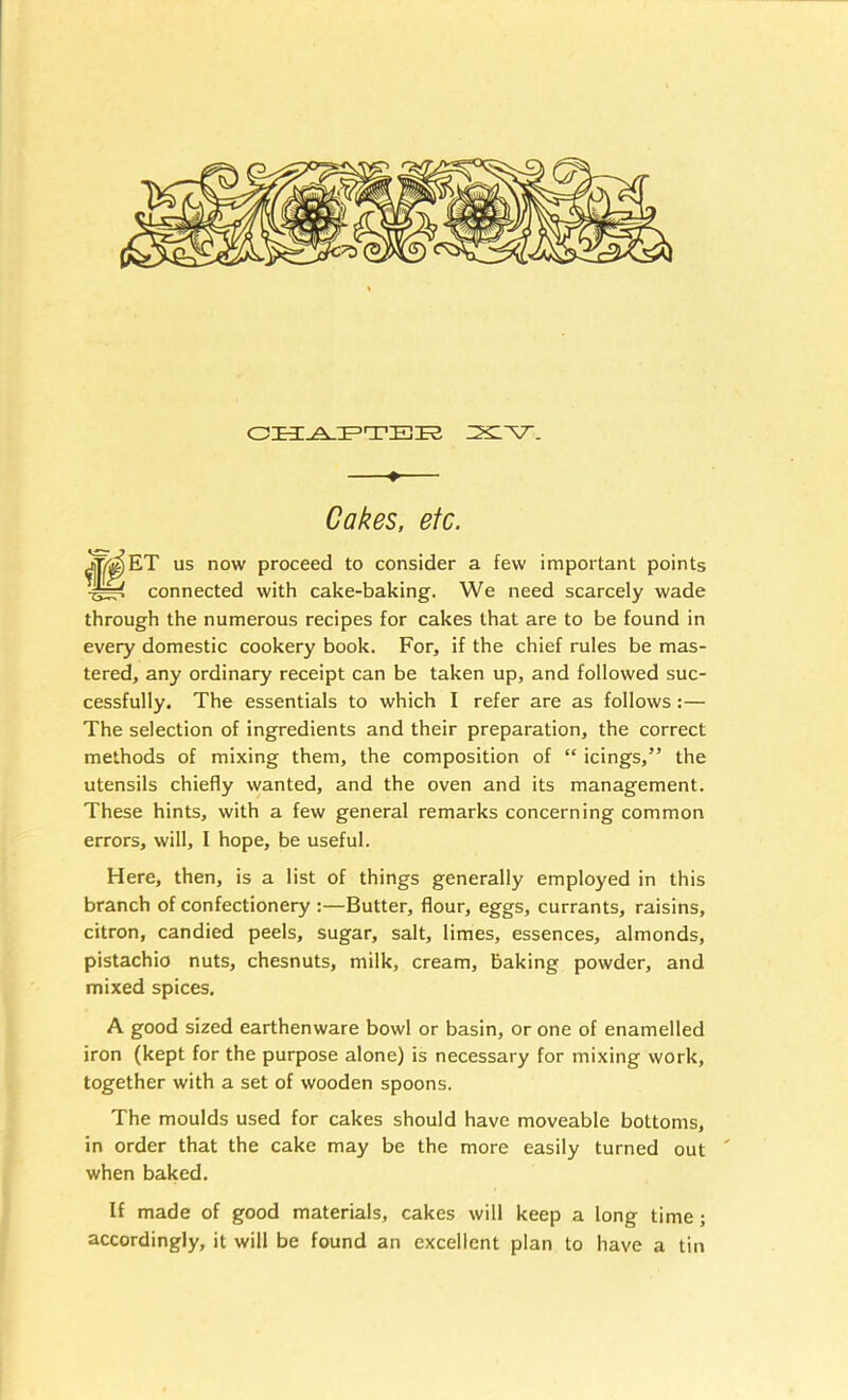 —♦— Cakes, etc. us now proceed to consider a few important points connected with cake-baking. We need scarcely wade through the numerous recipes for cakes that are to be found in every domestic cookery book. For, if the chief rules be mas- tered, any ordinary receipt can be taken up, and followed suc- cessfully. The essentials to which I refer are as follows:— The selection of ingredients and their preparation, the correct methods of mixing them, the composition of “ icings,” the utensils chiefly wanted, and the oven and its management. These hints, with a few general remarks concerning common errors, will, I hope, be useful. Here, then, is a list of things generally employed in this branch of confectionery :—Butter, flour, eggs, currants, raisins, citron, candied peels, sugar, salt, limes, essences, almonds, pistachio nuts, chesnuts, milk, cream, baking powder, and mixed spices. A good sized earthenware bowl or basin, or one of enamelled iron (kept for the purpose alone) is necessary for mixing work, together with a set of wooden spoons. The moulds used for cakes should have moveable bottoms, in order that the cake may be the more easily turned out ' when baked. If made of good materials, cakes will keep a long time; accordingly, it will be found an excellent plan to have a tin