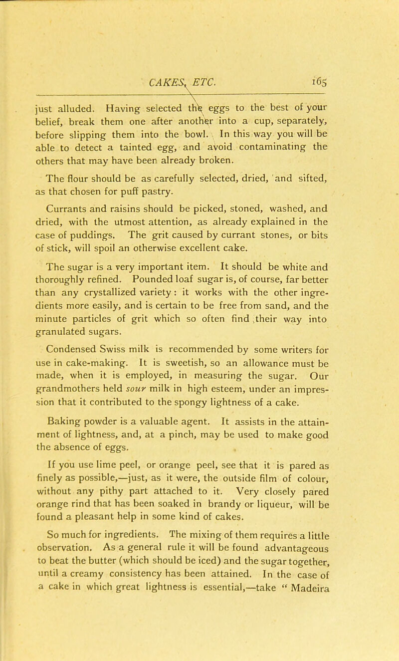 just alluded. Having selected til'll eggs to the best of your belief, break them one after anoth'l^r into a cup, separately, before slipping them into the bowl. In this way you will be able to detect a tainted egg, and avoid contaminating the others that may have been already broken. The flour should be as carefully selected, dried, and sifted, as that chosen for puff pastry. Currants and raisins should be picked, stoned, washed, and dried, with the utmost attention, as already explained in the case of puddings. The grit caused by currant stones, or bits of stick, will spoil an otherwise excellent cake. The sugar is a very important item. It should be white and thoroughly refined. Pounded loaf sugar is, of course, far better than any crystallized variety: it works with the other ingre- dients more easily, and is certain to be free from sand, and the minute particles of grit which so often find ^their way into granulated sugars. Condensed Swiss milk is recommended by some writers for use in cake-making. It is sweetish, so an allowance must be made, when it is employed, in measuring the sugar. Our grandmothers held sour milk in high esteem, under an impres- sion that it contributed to the spongy lightness of a cake. Baking powder is a valuable agent. It assists in the attain- ment of lightness, and, at a pinch, may be used to make good the absence of eggs. If you use lime peel, or orange peel, see that it is pared as finely as possible,—just, as it were, the outside film of colour, without any pithy part attached to it. Very closely pared orange rind that has been soaked in brandy or liqueur, will be found a pleasant help in some kind of cakes. So much for ingredients. The mixing of them requires a little observation. As a general rule it will be found advantageous to beat the butter (which should be iced) and the sugar together, until a creamy consistency has been attained. In the case of a cake in which great lightness is essential,—take “ Madeira