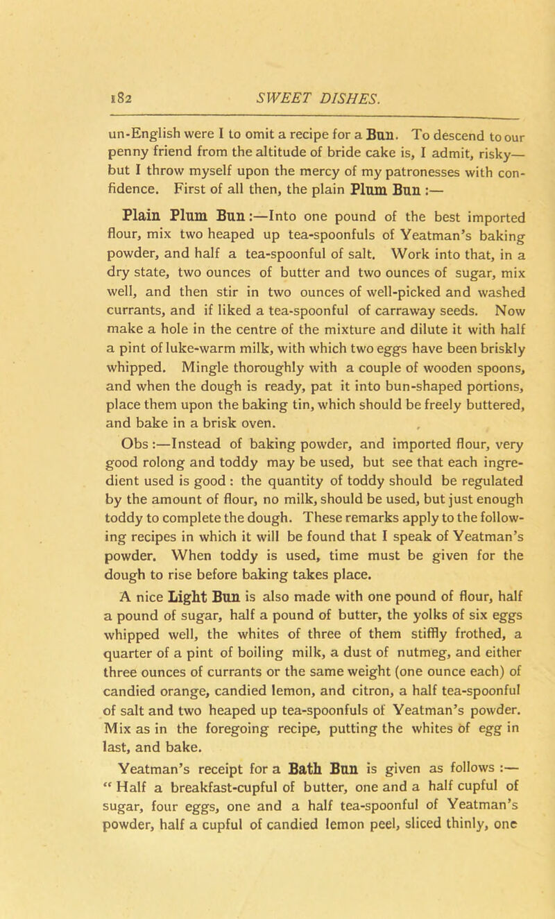 un-English were I to omit a recipe for a Bun. To descend to our penny friend from the altitude of bride cake is, I admit, risky— but I throw myself upon the mercy of my patronesses with con- fidence. First of all then, the plain Plum Bun :— Plain Plum Bun:—Into one pound of the best imported flour, mix two heaped up tea-spoonfuls of Yeatman’s baking powder, and half a tea-spoonful of salt. Work into that, in a dry state, two ounces of butter and two ounces of sugar, mix well, and then stir in two ounces of well-picked and washed currants, and if liked a tea-spoonful of carraway seeds. Now make a hole in the centre of the mixture and dilute it with half a pint of luke-warm milk, with which two eggs have been briskly whipped. Mingle thoroughly with a couple of wooden spoons, and when the dough is ready, pat it into bun-shaped portions, place them upon the baking tin, which should be freely buttered, and bake in a brisk oven. Obs :—Instead of baking powder, and imported flour, very good rolong and toddy may be used, but see that each ingre- dient used is good : the quantity of toddy should be regulated by the amount of flour, no milk, should be used, but just enough toddy to complete the dough. These remarks apply to the follow- ing recipes in which it will be found that I speak of Yeatman’s powder. When toddy is used, time must be given for the dough to rise before baking takes place. A nice Light Bun is also made with one pound of flour, half a pound of sugar, half a pound of butter, the yolks of six eggs whipped well, the whites of three of them stiffly frothed, a quarter of a pint of boiling milk, a dust of nutmeg, and either three ounces of currants or the same weight (one ounce each) of candied orange, candied lemon, and citron, a half tea-spoonful of salt and two heaped up tea-spoonfuls of Yeatman’s powder. Mix as in the foregoing recipe, putting the whites of egg in last, and bake. Yeatman’s receipt for a Bath Bun is given as follows :— “ Half a breakfast-cupful of butter, one and a half cupful of sugar, four eggs, one and a half tea-spoonful of Yeatman’s powder, half a cupful of candied lemon peel, sliced thinly, one