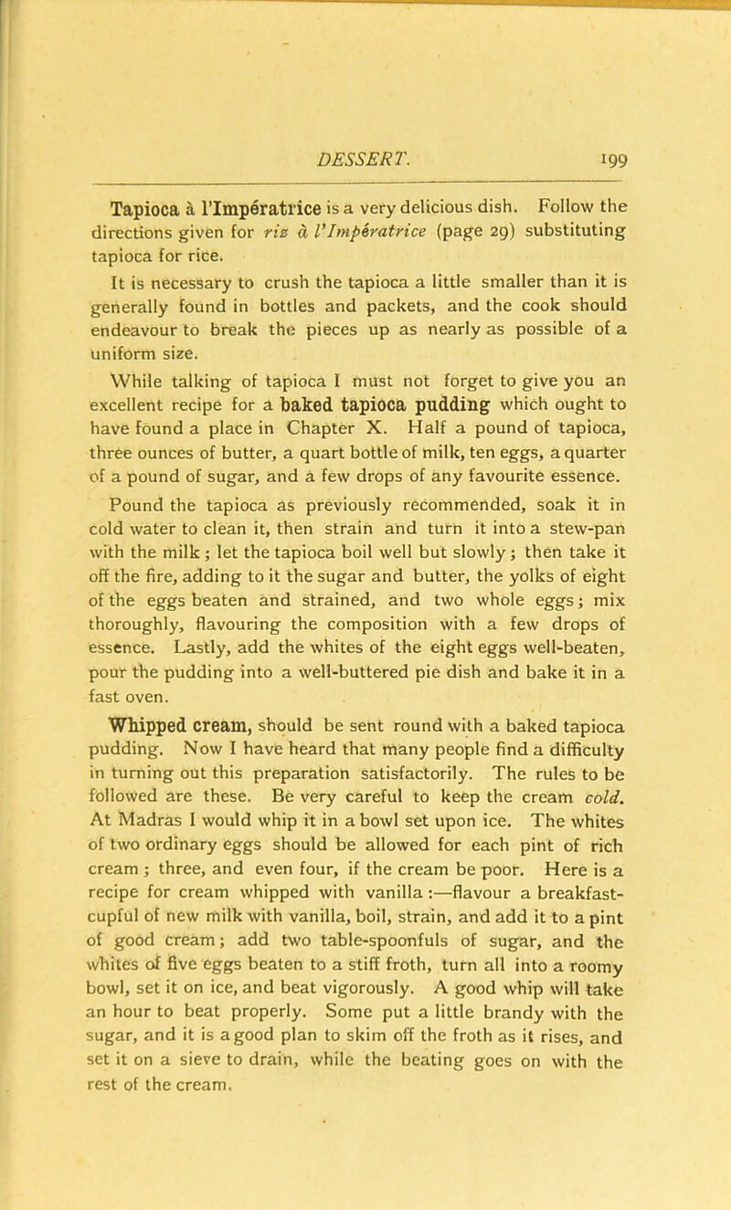 Tapioca ^ ITmperatlice is a very delicious dish. Follow the directions given for rte d VImperatrice (page 29) substituting tapioca for rice. It is necessary to crush the tapioca a little smaller than it is generally found in bottles and packets, and the cook should endeavour to break the pieces up as nearly as possible of a uniform size. While talking of tapioca I must not forget to give you an excellent recipe for a baked tapioca pudding which ought to have found a place in Chapter X. Half a pound of tapioca, three ounces of butter, a quart bottle of milk, ten eggs, a quarter of a pound of sugar, and a few drops of any favourite essence. Pound the tapioca as previously recommended, soak it in cold water to clean it, then strain and turn it into a stew-pan with the milk; let the tapioca boil well but slowly; then take it off the fire, adding to it the sugar and butter, the yolks of eight of the eggs beaten and strained, and two whole eggs; mix thoroughly, flavouring the composition with a few drops of essence. Lastly, add the whites of the eight eggs well-beaten, pour the pudding into a well-buttered pie dish and bake it in a fast oven. Whipped cream, should be sent round with a baked tapioca pudding. Now I have heard that many people find a difficulty in turning out this preparation satisfactorily. The rules to be followed are these. Be very careful to keep the cream cold. At Madras I would whip it in a bowl set upon ice. The whites of two ordinary eggs should be allowed for each pint of rich cream ; three, and even four, if the cream be poor. Here is a recipe for cream whipped with vanilla:—flavour a breakfast- cupful of new milk with vanilla, boil, strain, and add it to a pint of good cream j add two table-spoonfuls of sugar, and the whites of five eggs beaten to a stiff froth, turn all into a roomy bowl, set it on ice, and beat vigorously. A good whip will take an hour to beat properly. Some put a little brandy with the sugar, and it is a good plan to skim off the froth as it rises, and set it on a sieve to drain, while the beating goes on with the rest of the cream.