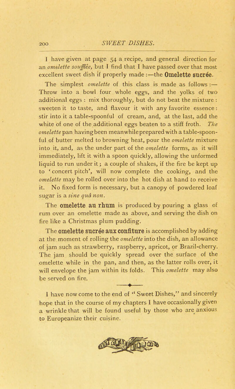I have given at page 54 a recipe, and general direction for an omelette soufflee, but I find that I have passed over that most excellent sweet dish if properly made:—the Omelette SUCree. The simplest omelette of this class is made as follows ;— Throw into a bowl four whole eggs, and the yolks of two additional eggs ; mix thoroughly, but do not beat the mixture : sweeten it to taste, and flavour it with any favorite essence; stir into it a table-spoonful of cream, and, at the last, add the white of one of the additional eggs beaten to a stiff froth. The omelette Tpa.n having been meanwhile prepared with a table-spoon- ful of butter melted to browning heat, pour the omelette mixture into it, and, as the under part of the omelette forms, as it will immediately, lift it with a spoon quickly, allowing the unformed liquid to run under it; a couple of shakes, if the fire be kept up to ‘ concert pitch’, will now complete the cooking, and the omelette may be rolled over into the hot dish at hand to receive it. No fixed form is necessary, but a canopy of powdered loaf sugar is a sine qu& non. The omelette an rhum is produced by pouring a glass of rum over an omelette made as above, and serving the dish on fire like a Christmas plum pudding. The omelette sncree anx confiture is accomplished by adding at the moment of rolling the omelette into the dish, an allowance of jam such as strawberry, raspberry, apricot, qr Brazil-cherry. The jam should be quickly spread over the surface of the omelette while in the pan, and then, as the latter rolls over, it will envelope the jam within its folds. This omelette may also be served on fire. # I have now come to the end of ‘‘ Sweet Dishes,” and sincerely hope that in the course of my chapters I have occasionally given a wrinkle that will be found useful by those who are anxious to Europeanize their cuisine.