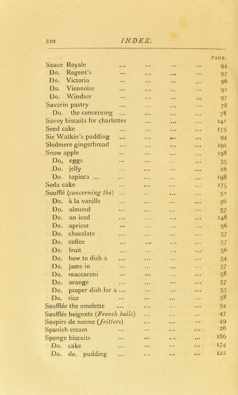 Sauce Royale ... PAGE. 94 Do. Regent’s • •• ... 97 Do. Victoria ... 96 Do. Viennoise • • • » • . 92 Do. Windsor • •• *« « 97 Savarin pastry • • i 78 Do. the concerning ... • • « 78 Savoy biscuits for charlottes • •• . . 141 Seed cake • • 175 Sir Watkin’s pudding • • t 94 Sledmere gingerbread 191 Snow apple ... • . 198 Do^ eggs ... 35 iDo. jelly ... 16 Do. tapioca ... 198 Soda cake . 1 . . « 175 Souffle {concerning the) ... ... 5^ Do. a la vanille . « • 56 Do. almond 57 Do. an iced 148 Do. apricot ... 56 Do. chocolate 57 Do. coffee 57 'Do. fruit . . 56 Do. how to dish a 54 Do. jams in ... ... 57 1 Do. raaccaroni ... 58 Do. orange ... ... 57 Do. proper dish for a ... ... ... 53 Do. rice ... 58 Soufflee the omelette ... 54 Souffles beignets {French balls) ... 47 Soupirs de nonne {fritters) • . • « a • 49 Spanish cream ... • » * i 26 Sponge biscuits • • . .... 186 Do. cake • • • 174