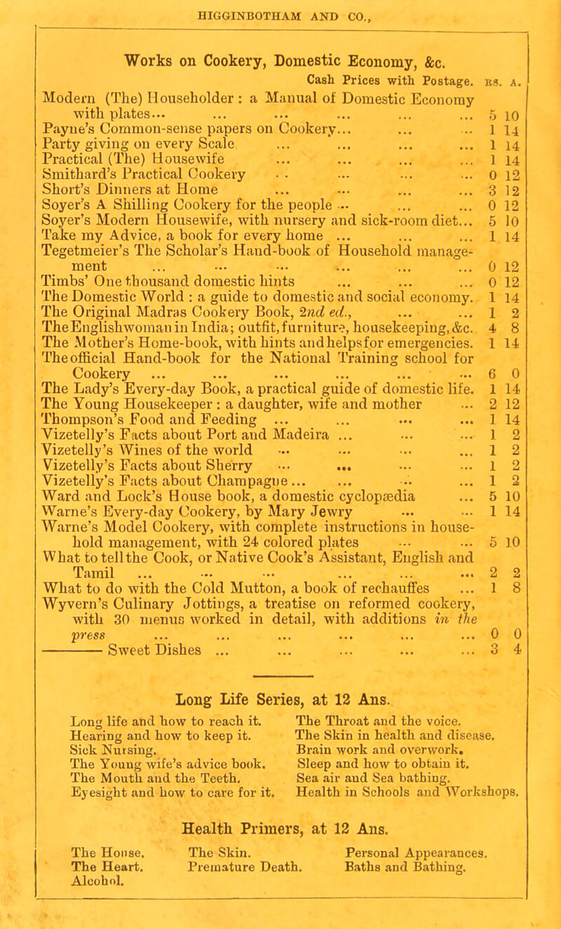 HIGGINBOTHAM AND CO., Works on Cookery, Domestic Economy, &c. Cash Prices with Postage, Modern (The) Householder : a Manual of Domestic Economy withplates... Payne’s Common-seiise papers on Cookery... Party giving on every Scale Practical (The) Housewife Smithard’s Practical Cookery Short’s Dinners at Home Soyer’s A Shilling Cookery for the people - Soyer’s Modern Idousewife, with nursery and sick-room diet... Take my Advice, a book for every home ... Tegetmeier’s The Scholar’s Hand-book of Household manage- ment Timbs’One thousand domestic hints The Domestic World : a guide to domestic and social economy. The Original Madras Cookery Book, Ind ed., TheEnglishwoman in India; outfit, furniture, housekeeping, &c. The Mother’s Home-book, with hints andhelpsfor emergencies. The official Hand-book for the National Training school for Cookery The Lady’s Every-day Book, a practical guide of domestic life. The Young Housekeeper : a daughter, wife and mother Thompson’s Food and Feeding ... Vizetelly’s Facts about Port and Madeira ... Vizetelly’s Wines of the world Yizetelly’s Facts about Sherry ••• ... Vizetelly’s Pacts about Champagne Ward and Lock’s House book, a domestic cyclopaedia Warne’s Every-day Cookery, by Mary Jewry Warne’s Model Cookery, with complete instructions in house- hold management, with 24 colored plates What totellthe Cook, or Native Cook’s Assistant, English and Tamil What to do with the Cold Mutton, a book of rechaufi'es Wyvern’s Culinary Jottings, a treatise on reformed cookery, with 30 menus worked in detail, with additions in the press Sweet Dishes ... ns. A. 5 10 1 14 1 14 1 14 0 12 3 12 0 12 5 10 1 14 0 12 0 12 1 14 1 2 4 8 1 14 6 0 1 14 2 12 1 14 1 2 1 2 1 2 1 2 5 10 1 14 5 10 2 2 1 8 0 0 3 4 Long Life Series, at 12 Ans. Long life and how to reach it. Hearing and how to keep it. Sick Nursing. The Young wife’s advice book. The Mouth and the Teeth. Ej-esight and how to care for it. The Throat and the voice. The Skin in health and disease. Brain work and overwork. Sleep and how to obtain it. Sea air and Sea bathing. Health in Schools and Workshops. The House. The Heart. Alcohol. Health Primers, at 12 Ans. The Skin. Personal Appearances. Premature Death. B.aths and Bathing.