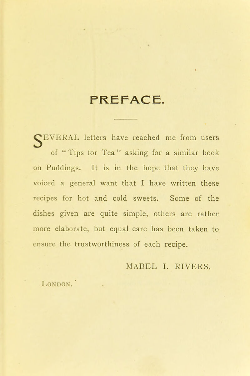 PREFACE. ^EVERAL letters have reached me from users of “Tips for Tea” asking for a similar book on Puddings. It is in the hope that they have voiced a general want that I have written these recipes for hot and cold sweets. Some of the dishes given are quite simple, others are rather more elaborate, but equal care has been taken to ensure the trustworthiness of each recipe. MABEL I. RIVERS. London. ’