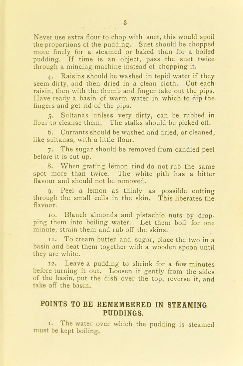 Never use extra flour to chop with suet, this would spoil the proportions of the pudding. Suet should be chopped more finely for a steamed or baked than for a boiled pudding. If time is an object, pass the suet twice through a mincing machine instead of chopping it. 4. Raisins should be washed in tepid water if they seem dirty, and then dried in a clean cloth. Cut each raisin, then with the thumb and finger take out the pips. Have ready a basin of warm water in which to dip the fingers and get rid of the pips. 5. Sultanas unless very dirty, can be rubbed in flour to cleanse them. The stalks should be picked off. 6. Currants should be washed and dried, or cleaned, like sultanas, with a little flour. 7. The sugar should be removed from candied peel before it is cut up. 8. When grating lemon rind do not rub the same spot more than twice. The white pith has a bitter flavour and should not be removed. 9. Peel a lemon as thinly as possible cutting through the small cells in the skin. This liberates the flavour. 10. Blanch almonds and pistachio nuts by drop- ping them into boiling water. Let them boil for one minute, strain them and rub off the skins. 11. To cream butter and sugar, place the two in a basin and beat them together with a wooden spoon until they are white. 12. Leave a pudding to shrink for a few minutes before turning it out. Loosen it gently from the sides of the basin, put the dish over the top, reverse it, and take off the basin. POINTS TO BE REMEMBERED IN STEAMING PUDDINGS. 1. The water over which the pudding is steamed must be kept boiling.
