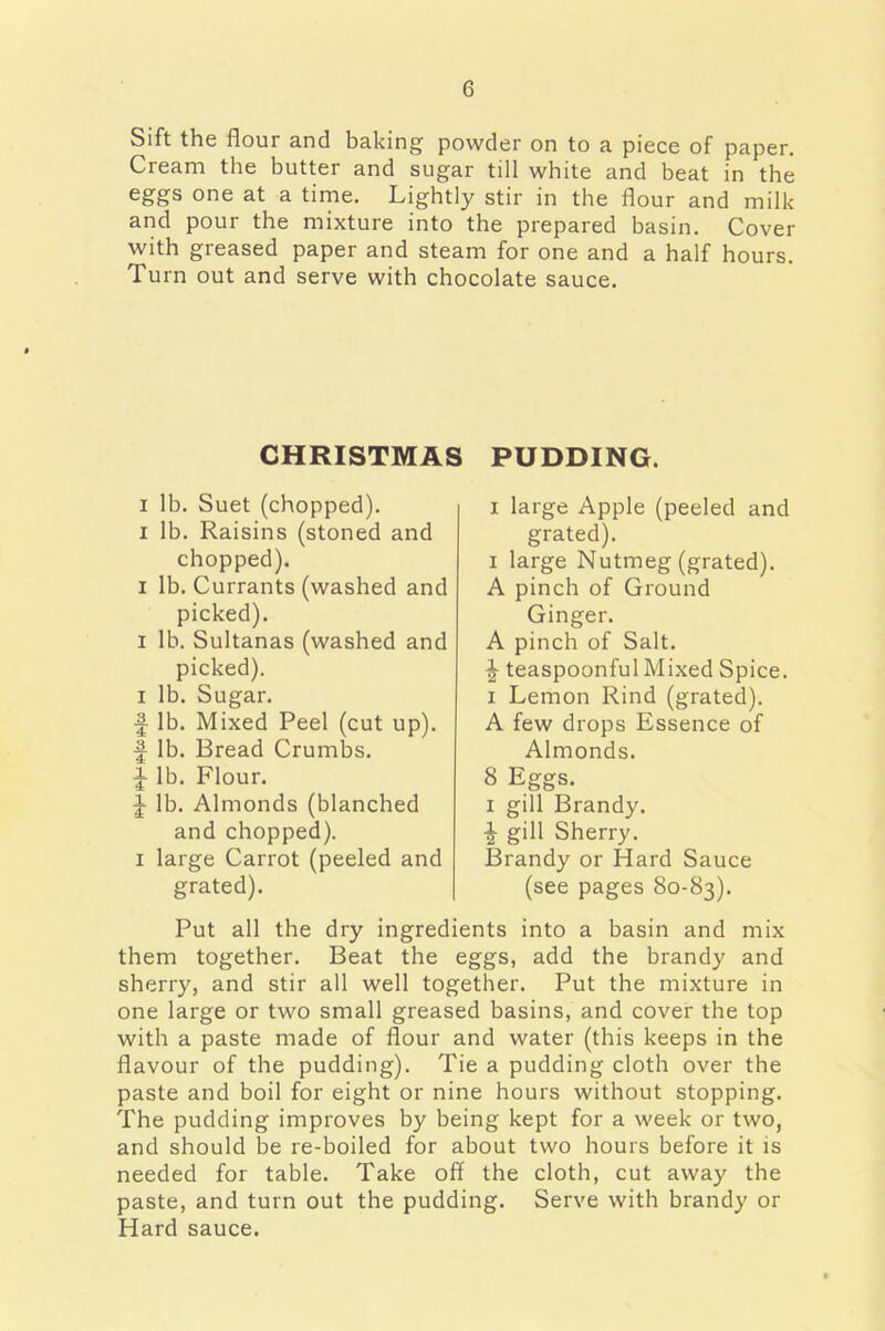 Sift the flour and baking powder on to a piece of paper. Cream the butter and sugar till white and beat in the eggs one at a time. Lightly stir in the flour and milk and pour the mixture into the prepared basin. Cover with greased paper and steam for one and a half hours. Turn out and serve with chocolate sauce. CHRISTMAS PUDDING. i lb. Suet (chopped), i lb. Raisins (stoned and chopped). i lb. Currants (washed and picked). i lb. Sultanas (washed and picked), i lb. Sugar. ■f lb. Mixed Peel (cut up), ■f lb. Bread Crumbs. ^ lb. Flour. ^ lb. Almonds (blanched and chopped), i large Carrot (peeled and grated). i large Apple (peeled and grated). i large Nutmeg (grated). A pinch of Ground Ginger. A pinch of Salt. ^ teaspoonful Mixed Spice, i Lemon Rind (grated). A few drops Essence of Almonds. 8 Eggs, i gill Brandy. % gill Sherry. Brandy or Hard Sauce (see pages 80-83). Put all the dry ingredients into a basin and mix them together. Beat the eggs, add the brandy and sherry, and stir all well together. Put the mixture in one large or two small greased basins, and cover the top with a paste made of flour and water (this keeps in the flavour of the pudding). Tie a pudding cloth over the paste and boil for eight or nine hours without stopping. The pudding improves by being kept for a week or two, and should be re-boiled for about two hours before it is needed for table. Take off the cloth, cut away the paste, and turn out the pudding. Serve with brandy or Hard sauce.