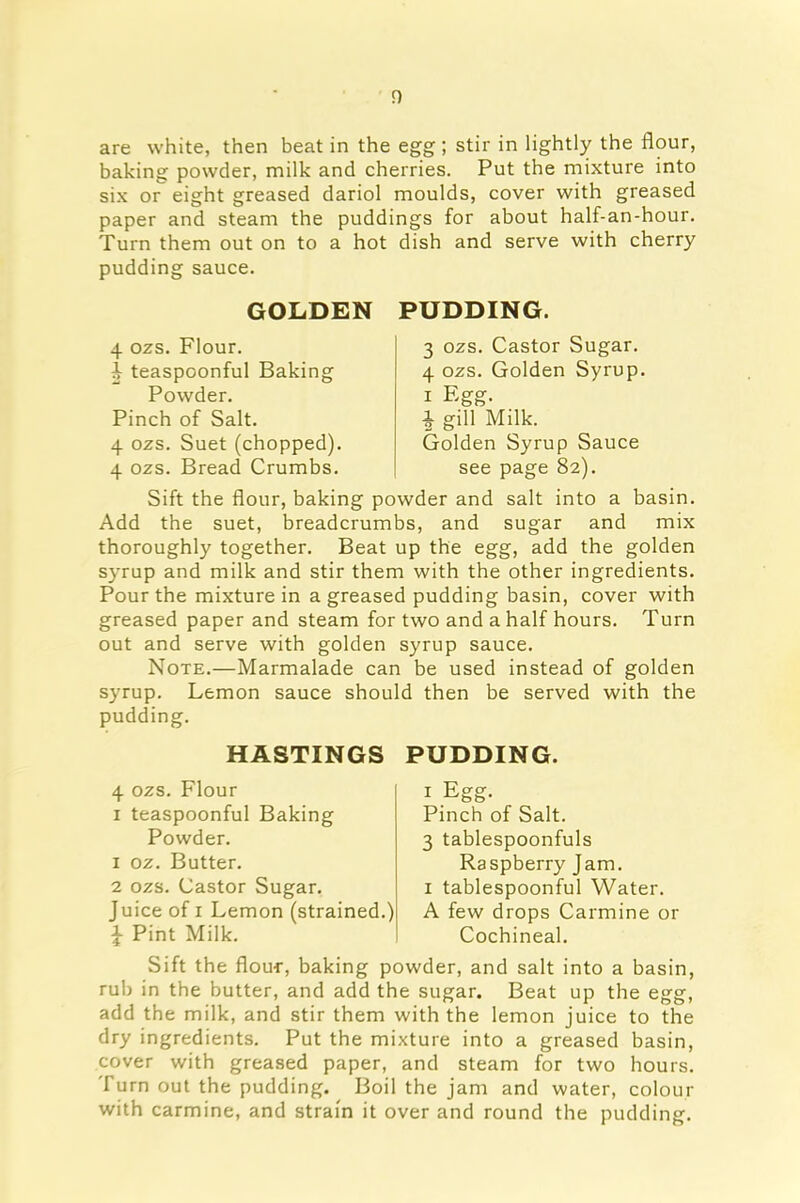 are white, then beat in the egg; stir in lightly the flour, baking powder, milk and cherries. Put the mixture into six or eight greased dariol moulds, cover with greased paper and steam the puddings for about half-an-hour. Turn them out on to a hot dish and serve with cherry pudding sauce. GOLDEN PUDDING. 4 ozs. Flour, teaspoonful Baking Powder. Pinch of Salt. 4 ozs. Suet (chopped). 4 ozs. Bread Crumbs. 3 ozs. Castor Sugar. 4 ozs. Golden Syrup. i Egg. $ gill Milk. Golden Syrup Sauce see page 82). Sift the flour, baking powder and salt into a basin. Add the suet, breadcrumbs, and sugar and mix thoroughly together. Beat up the egg, add the golden syrup and milk and stir them with the other ingredients. Pour the mixture in a greased pudding basin, cover with greased paper and steam for two and a half hours. Turn out and serve with golden syrup sauce. Note.—Marmalade can be used instead of golden syrup. Lemon sauce should then be served with the pudding. HASTINGS PUDDING. 4 ozs. Flour 1 teaspoonful Baking Powder. 1 oz. Butter. 2 ozs. Castor Sugar. Juice of 1 Lemon (strained.) £ Pint Milk. 1 Egg- Pinch of Salt. 3 tablespoonfuls Raspberry Jam. 1 tablespoonful Water. A few drops Carmine or Cochineal. Sift the flour, baking powder, and salt into a basin, rub in the butter, and add the sugar. Beat up the egg, add the milk, and stir them with the lemon juice to the dry ingredients. Put the mixture into a greased basin, cover with greased paper, and steam for two hours. Turn out the pudding. Boil the jam and water, colour with carmine, and strain it over and round the pudding.