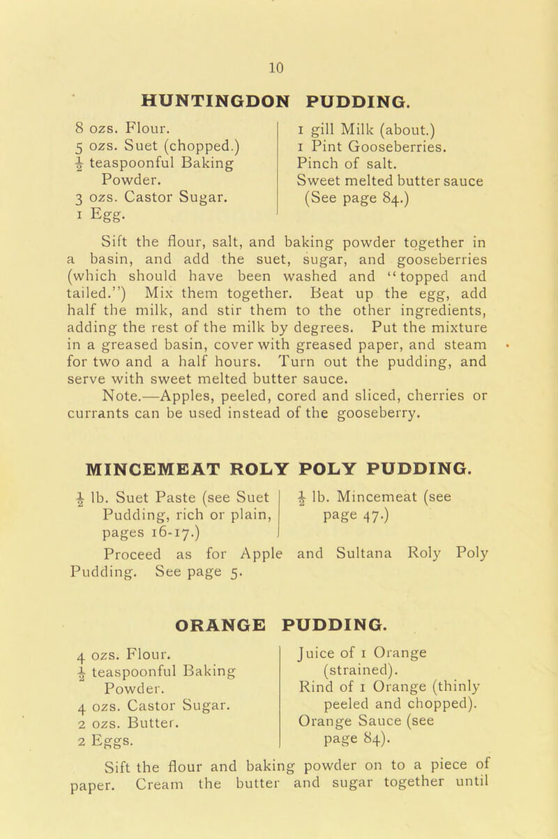 HUNTINGDON PUDDING. 8 ozs. Flour. 5 ozs. Suet (chopped.) \ teaspoonful Baking Powder. 3 ozs. Castor Sugar. 1 Egg. i gill Milk (about.) i Pint Gooseberries. Pinch of salt. Sweet melted butter sauce (See page 84.) Sift the flour, salt, and baking powder together in a basin, and add the suet, sugar, and gooseberries (which should have been washed and “topped and tailed.”) Mix them together. Beat up the egg, add half the milk, and stir them to the other ingredients, adding the rest of the milk by degrees. Put the mixture in a greased basin, cover with greased paper, and steam for two and a half hours. Turn out the pudding, and serve with sweet melted butter sauce. Note.—Apples, peeled, cored and sliced, cherries or currants can be used instead of the gooseberry. MINCEMEAT ROLY POLY PUDDING. ^ lb. Suet Paste (see Suet ^ lb. Mincemeat (see Pudding, rich or plain, page 47-) pages 16-17.) Proceed as for Apple and Sultana Roly Poly Pudding. See page 5. ORANGE 4 ozs. Flour. teaspoonful Baking Powder. 4 ozs. Castor Sugar. 2 ozs. Butter. 2 Eggs. Sift the flour and baki paper. Cream the butter PUDDING. Juice of 1 Orange (strained). Rind of 1 Orange (thinly peeled and chopped). Orange Sauce (see page 84). g powder on to a piece of and sugar together until