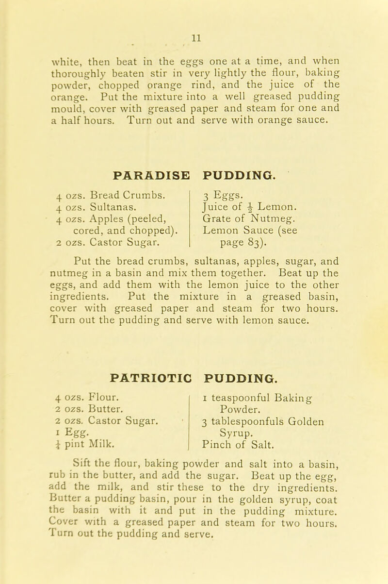 white, then beat in the eggs one at a time, and when thoroughly beaten stir in very lightly the flour, baking powder, chopped orange rind, and the juice of the orange. Put the mixture into a well greased pudding mould, cover with greased paper and steam for one and a half hours. Turn out and serve with orange sauce. PARADISE PUDDING. 4 ozs. Bread Crumbs. 4 ozs. Sultanas. 4 ozs. Apples (peeled, cored, and chopped). 2 ozs. Castor Sugar. 3 Eggs. Juice of ^ Lemon. Grate of Nutmeg. Lemon Sauce (see page 83). Put the bread crumbs, sultanas, apples, sugar, and nutmeg in a basin and mix them together. Beat up the eggs, and add them with the lemon juice to the other ingredients. Put the mixture in a greased basin, cover with greased paper and steam for two hours. Turn out the pudding and serve with lemon sauce. PATRIOTIC PUDDING. 4 ozs. Flour. 2 ozs. Butter. 2 ozs. Castor Sugar. 1 Egg. pint Milk. 1 teaspoonful Baking Powder. 3 tablespoonfuls Golden Syrup. Pinch of Salt. Sift the flour, baking powder and salt into a basin, rub in the butter, and add the sugar. Beat up the egg, add the milk, and stir these to the dry ingredients. Butter a pudding basin, pour in the golden syrup, coat the basin with it and put in the pudding mixture. Cover with a greased paper and steam for two hours. Turn out the pudding and serve.