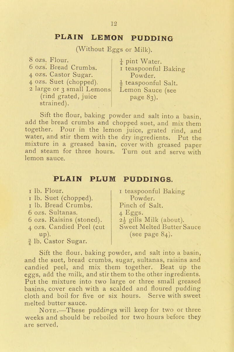 PLAIN LEMON PUDDING (Without Eggs or Milk). 8 ozs. Flour. 6 ozs. Bread Crumbs. 4 ozs. Castor Sugar. 4 ozs. Suet (chopped). 2 large or 3 small Lemons (rind grated, juice strained). \ pint Water. 1 teaspoonful Baking Powder. teaspoonful Salt. Lemon Sauce (see page 83). Sift the flour, baking powder and salt into a basin, add the bread crumbs and chopped suet, and mix them together. Pour in the lemon juice, grated rind, and water, and stir them with the dry ingredients. Put the mixture in a greased basin, cover with greased paper and steam for three hours. Turn out and serve with lemon sauce. PLAIN PLUM PUDDINGS. 1 lb. Flour. t lb. Suet (chopped). 1 lb. Bread Crumbs. 6 ozs. Sultanas. 6 ozs. Raisins (stoned). 4 ozs. Candied Peel (cut up). f lb. Castor Sugar. 1 teaspoonful Baking Powder. Pinch of Salt. 4 Eggs- 2| gills Milk (about). Sweet Melted Butter Sauce (see page 84). Sift the flour, baking powder, and salt into a basin, and the suet, bread crumbs, sugar, sultanas, raisins and candied peel, and mix them together. Beat up the eggs, add the milk, and stir them to the other ingredients. Put the mixture into two large or three small greased basins, cover each with a scalded and floured pudding cloth and boil for five or six hours. Serve with sweet melted butter sauce. Note.—These puddings will keep for two or three weeks and should be reboiled tor two hours before they are served,