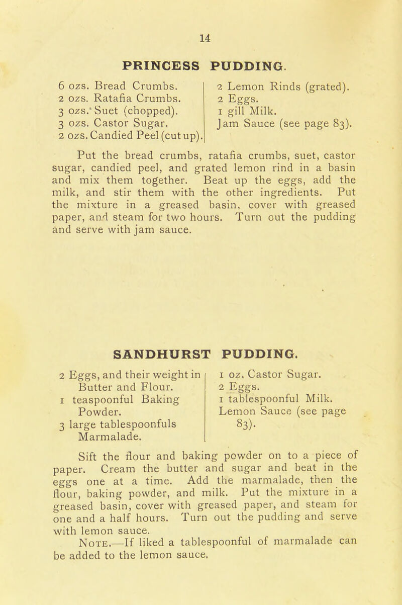 PRINCESS PUDDING 6 ozs. Bread Crumbs. 2 ozs. Ratafia Crumbs. 3 ozs.* Suet (chopped). 3 ozs. Castor Sugar. 2 ozs. Candied Peel (cut up). 2 Lemon Rinds (grated). 2 Eggs, i gill Milk. Jam Sauce (see page 83). Put the bread crumbs, ratafia crumbs, suet, castor sugar, candied peel, and grated lemon rind in a basin and mix them together. Beat up the eggs, add the milk, and stir them with the other ingredients. Put the mixture in a greased basin, cover with greased paper, and steam for two hours. Turn out the pudding and serve with jam sauce. SANDHURST PUDDING. 2 Eggs, and their weight in Butter and Flour. 1 teaspoonful Baking Powder. 3 large tablespoonfuls Marmalade. 1 oz. Castor Sugar. 2 Eggs. 1 tablespoonful Milk. Lemon Sauce (see page 83). Sift the flour and baking powder on to a piece of paper. Cream the butter and sugar and beat in the eggs one at a time. Add the marmalade, then the flour, baking powder, and milk. Put the mixture in a greased basin, cover with greased paper, and steam for one and a half hours. Turn out the pudding and serve with lemon sauce. Note>—If liked a tablespoonful of marmalade can be added to the lemon sauce.