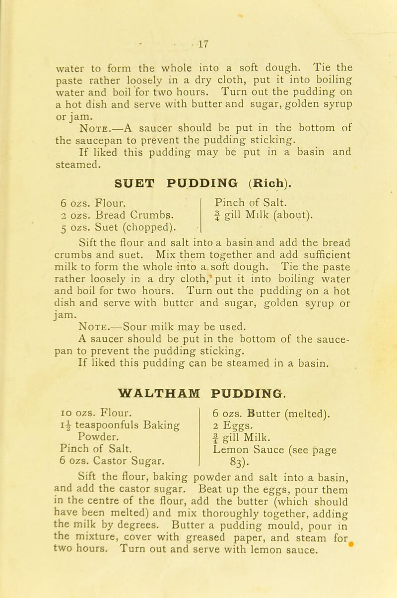 water to form the whole into a soft dough. Tie the paste rather loosely in a dry cloth, put it into boiling water and boil for two hours. Turn out the pudding on a hot dish and serve with butter and sugar, golden syrup or jam. Note.—A saucer should be put in the bottom of the saucepan to prevent the pudding sticking. If liked this pudding may be put in a basin and steamed. SUET PUDDING (Rich). 6 ozs. Flour. Pinch of Salt. 2 ozs. Bread Crumbs. f gill Milk (about). 5 ozs. Suet (chopped). Sift the flour and salt into a basin and add the bread crumbs and suet. Mix them together and add sufficient milk to form the whole into a soft dough. Tie the paste rather loosely in a dry cloth, put it into boiling water and boil for two hours. Turn out the pudding on a hot dish and serve with butter and sugar, golden syrup or jam. Note.—Sour milk may be used. A saucer should be put in the bottom of the sauce- pan to prevent the pudding sticking. If liked this pudding can be steamed in a basin. WALTHAM PUDDING. 10 ozs. Flour. 11 teaspoonfuls Baking Powder. Pinch of Salt. 6 ozs. Castor Sugar. 6 ozs. Butter (melted). 2 Eggs, | gill Milk. Lemon Sauce (see page 83). Sift the flour, baking powder and salt into a basin, and add the castor sugar. Beat up the eggs, pour them in the centre of the flour, add the butter (which should have been melted) and mix thoroughly together, adding the milk by degrees. Butter a pudding mould, pour in the mixture, cover with greased paper, and steam for two hours. Turn out and serve with lemon sauce.