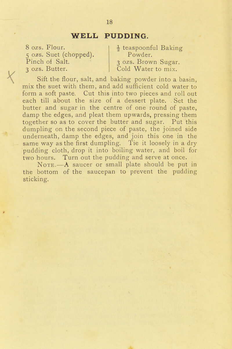 WELL PUDDING. 8 ozs. Flour. % teaspoonful Baking 5 ozs. Suet (chopped). Powder. 3 ozs. Brown Sugar. Cold Water to mix. Pinch of Salt. 3 ozs. Butter. Sift the flour, salt, and baking powder into a basin, mix the suet with them, and add sufficient cold water to form a soft paste. Cut this into two pieces and roll out each till about the size of a dessert plate. . Set the butter and sugar in the centre of one round of paste, damp the edges, and pleat them upwards, pressing them together so as to cover the butter and sugar. Put this dumpling on the second piece of paste, the joined side underneath, damp the edges, and join this one in the same way as the first dumpling. Tie it loosely in a dry pudding cloth, drop it into boiling water, and boil for two hours. Turn out the pudding and serve at once. Note.—A saucer or small plate should be put in the bottom of the saucepan to prevent the pudding sticking.