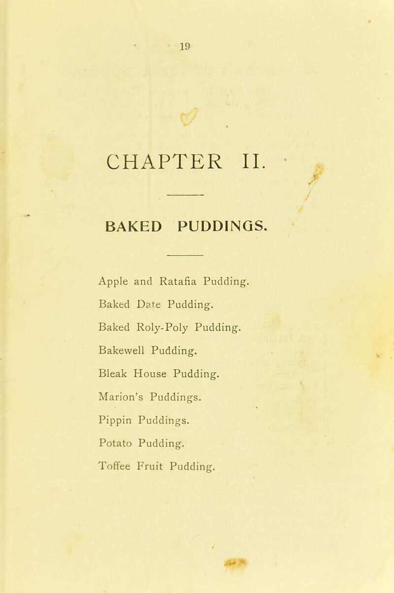 CHAPTER II. Jr / BAKED PUDDINGS. Apple and Ratafia Pudding. Baked Da>e Pudding. Baked Roly-Poly Pudding. Bakewell Pudding. Bleak House Pudding. Marion’s Puddings. Pippin Puddings. Potato Pudding. Toffee Fruit Pudding.