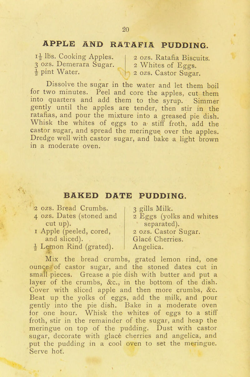 APPLE AND RATAFIA PUDDING. i^- lbs. Cooking Apples. 3 ozs. Demerara Sugar. £ pint Water. 2 ozs. Ratafia Biscuits. 2 Whites of Eggs. 2 ozs. Castor Sugar. Dissolve the sugar in the water and let them boil for two minutes. Peel and core the apples, cut them into quarters and add them to the syrup. Simmer gently until the apples are tender, then stir in the ratafias, and pour the mixture into a greased pie dish. Whisk the whites of eggs to a- stiff froth, add the castor sugar, and spread the meringue over the apples. Dredge well with castor sugar, and bake a light brown in a moderate oven. N'\ BAKED DATE PUDDING. 2 ozs. Bread Crumbs. 4 ozs. Dates (stoned and cut up). i Apple (peeled, cored, and sliced). ^ Lemon Rind (grated). 3 gills Milk. 2 Eggs (yolks and whites separated). 2 ozs. Castor Sugar. Glace Cherries. Angelica. Mix the bread crumbs, grated lemon rind, one ounce of castor sugar, and the stoned dates cut in small pieces. Grease a pie dish with butter and put a layer of the crumbs, &c., in the bottom of the dish. Cover with sliced apple and then more crumbs, &c. Beat up the yolks of eggs, add the milk, and pour gently into the pie dish. Bake in a moderate oven for one hour. Whisk the whites of eggs to a stiff froth, stir in the remainder of the sugar, and heap the meringue on top of the pudding. Dust with castor sugar, decorate with glacfe cherries and angelica, and put the pudding in a cool oven to set the meringue. Serve hot.