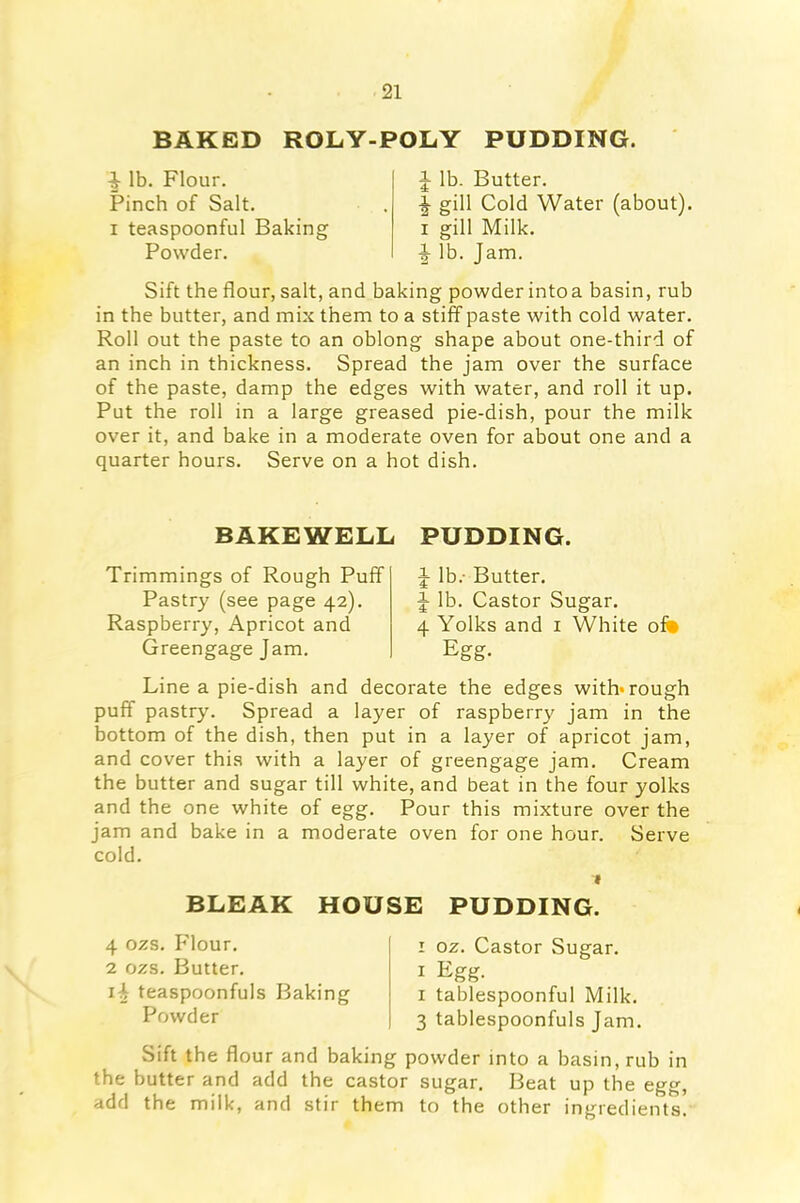 BAKED ROLY-POLY PUDDING. ^ lb. Flour. Pinch of Salt, x teaspoonful Baking Powder. J lb. Butter. gill Cold Water (about), i gill Milk. ^ lb. Jam. Sift the flour, salt, and baking powder intoa basin, rub in the butter, and mix them to a stiff paste with cold water. Roll out the paste to an oblong shape about one-third of an inch in thickness. Spread the jam over the surface of the paste, damp the edges with water, and roll it up. Put the roll in a large greased pie-dish, pour the milk over it, and bake in a moderate oven for about one and a quarter hours. Serve on a hot dish. BAKEWELL Trimmings of Rough Puff Pastry (see page 42). Raspberry, Apricot and Greengage Jam. PUDDING. J lb. Butter. J lb. Castor Sugar. 4 Yolks and 1 White of* Egg- Line a pie-dish and decorate the edges with* rough puff pastry. Spread a layer of raspberry jam in the bottom of the dish, then put in a layer of apricot jam, and cover this with a layer of greengage jam. Cream the butter and sugar till white, and beat in the four yolks and the one white of egg. Pour this mixture over the jam and bake in a moderate oven for one hour. Serve cold. 1 BLEAK HOUSE PUDDING. 4 ozs. Flour. 2 ozs. Butter. i-b teaspoonfuls Baking Powder 1 oz. Castor Sugar. 1 Egg. 1 tablespoonful Milk. 3 tablespoonfuls Jam. Sift the flour and baking powder into a basin, rub in the butter and add the castor sugar. Beat up the egg, add the milk, and stir them to the other ingredients.
