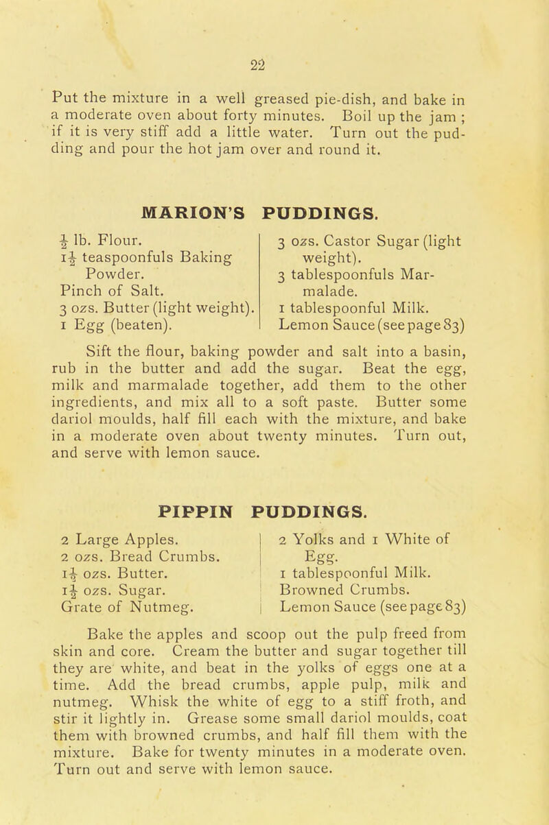 Put the mixture in a well greased pie-dish, and bake in a moderate oven about forty minutes. Boil up the jam ; if it is very stiff add a little water. Turn out the pud- ding and pour the hot jam over and round it. MARIONS PUDDINGS. •| lb. Flour. i|- teaspoonfuls Baking Powder. Pinch of Salt. 3 ozs. Butter (light weight). 1 Egg (beaten). 3 ozs. Castor Sugar (light weight). 3 tablespoonfuls Mar- malade. i tablespoonful Milk. Lemon Sauce (see page 83) Sift the flour, baking powder and salt into a basin, rub in the butter and add the sugar. Beat the egg, milk and marmalade together, add them to the other ingredients, and mix all to a soft paste. Butter some dariol moulds, half fill each with the mixture, and bake in a moderate oven about twenty minutes. Turn out, and serve with lemon sauce. PIPPIN PUDDINGS. 2 Large Apples. 2 ozs. Bread Crumbs. 1^- ozs. Butter. 1^ ozs. Sugar. Grate of Nutmeg. 2 Yolks and 1 White of Egg. 1 tablespoonful Milk. Browned Crumbs. Lemon Sauce (see page 83) Bake the apples and scoop out the pulp freed from skin and core. Cream the butter and sugar together till they are white, and beat in the yolks of eggs one at a time. Add the bread crumbs, apple pulp, milk and nutmeg. Whisk the white of egg to a stiff froth, and stir it lightly in. Grease some small dariol moulds, coat them with browned crumbs, and half fill them with the mixture. Bake for twenty minutes in a moderate oven. Turn out and serve with lemon sauce.
